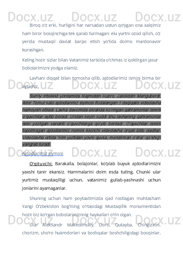 Biroq o z erki, hurligini har narsadan ustun qo ygan ona xalqimizʻ ʻ
ham biror bosqinchiga tek qarab turmagan: elu yurtni ozod qilish, o z	
ʻ
yerida   mustaqil   davlat   barpo   etish   yo lida   doimo   mardonavor	
ʻ
kurashgan.
Keling hozir sizlar bilan Vatanimiz tarixida o chmas iz qoldirgan jasur 
ʻ
bobolarimizni yodga olamiz.
Lavhani diqqat bilan tomosha qilib, ajdodlarimiz ismini birma bir
aytamiz.	
Sunʼiy   intellekt   yordamida   Najmiddin   Kubro,   Jaloliddin   Manguberdi,	
Amir Temur kabi ajdodlarimiz siymosi ifodalangan 1 daqiqalik videolavha
namoyish etiladi. Lavha davomida ekranda koʻringan qahramonlar ismini
oʻquvchilar   aytib  boradi.   Undan   keyin   xuddi   shu   lavhaning  qahramonlar
ismi   yozilgan   varianti   oʻquvchilarga   qoʻyib   beriladi.   Oʻquvchilar   ismini
topolmagan   ajdodlarimiz   nomini   ikkinchi   videolavha   orqali   bilib   oladilar.
Videolavha ortida “Kim yurtidan yovni quvsa, mendirman oʻsha” qoʻshigʻi
yangrab turadi.
Ajdodlarimiz siymosi  
Oʻqit uv chi:   Barakalla,   bolajonlar,   ko plab   buyuk   ajdodlarimizni	
ʻ
yaxshi   tanir   ekansiz.   Hammalarini   doim   esda   tuting.   Chunki   ular
yurtimiz   mustaqilligi   uchun,   vatanimiz   gullab-yashnashi   uchun
jonlarini ayamaganlar.
Shuning   uchun   ham   poytaxtimizda   qad   rostlagan   muhtasham
Yangi   O zbekiston   bog ining   o rtasidagi   Mustaqillik   monumentidan	
ʻ ʻ ʻ
hozir biz ko rgan bobolarimizning haykallari o rin olgan.	
ʻ ʻ
Ular   Aleksandr   Makedonskiy,   Doro,   Qutayba,   Chingizxon,
chorizm,   sho ro   hukmdorlari   va   boshqalar   boshchiligidagi   bosqinlar,	
ʻ 