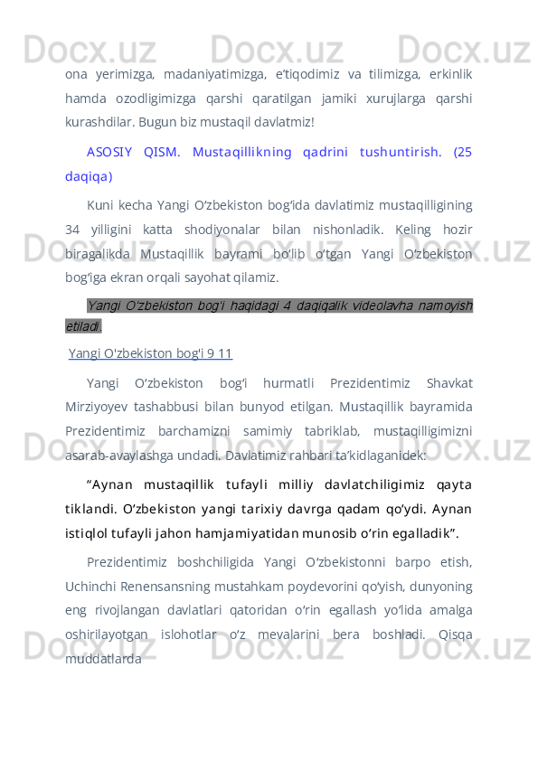 ona   yerimizga,   madaniyatimizga,   eʼtiqodimiz   va   tilimizga,   erkinlik
hamda   ozodligimizga   qarshi   qaratilgan   jamiki   xurujlarga   qarshi
kurashdilar. Bugun biz mustaqil davlatmiz!
A SOSIY   QISM.   Must aqillik ning   qadrini   t ushunt irish.   (25
daqiqa)
Kuni   kecha   Yangi   O zbekiston   bog ida   davlatimiz   mustaqilliginingʻ ʻ
34   yilligini   katta   shodiyonalar   bilan   nishonladik.   Keling   hozir
biragalikda   Mustaqillik   bayrami   bo lib   o tgan   Yangi   O zbekiston	
ʻ ʻ ʻ
bog iga ekran orqali sayohat qilamiz.	
ʻ
Yangi   Oʻzbekiston   bogʻi   haqidagi   4   daqiqalik   videolavha   namoyish	
etiladi.
  Yangi O'zbekiston bog'i 9 11
Yangi   O zbekiston   bog i   hurmatli   Prezidentimiz   Shavkat	
ʻ ʻ
Mirziyoyev   tashabbusi   bilan   bunyod   etilgan.   Mustaqillik   bayramida
Prezidentimiz   barchamizni   samimiy   tabriklab,   mustaqilligimizni
asarab-avaylashga undadi. Davlatimiz rahbari taʼkidlaganidek: 
“ Ay nan   must aqillik   t ufay li   milliy   dav lat chiligimiz   qay t a
t ik landi.   Oʻzbek ist on   y angi   t arixiy   dav rga   qadam   qoʻy di.   Ay nan
ist iqlol t ufay li jahon hamjamiy at idan munosib oʻrin egalladik ” .
Prezidentimiz   boshchiligida   Yangi   O zbekistonni   barpo   etish,	
ʻ
Uchinchi Renensansning mustahkam poydevorini qo yish, dunyoning	
ʻ
eng   rivojlangan   davlatlari   qatoridan   o rin   egallash   yo lida   amalga	
ʻ ʻ
oshirilayotgan   islohotlar   o z   mevalarini   bera   boshladi.   Qisqa	
ʻ
muddatlarda  