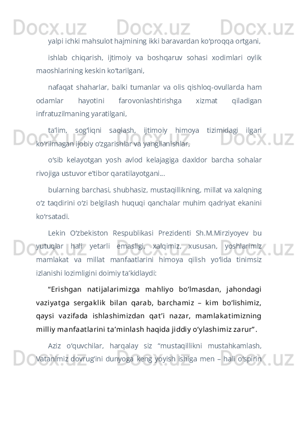 yalpi ichki mahsulot hajmining ikki baravardan ko proqqa ortgani,ʻ
ishlab   chiqarish,   ijtimoiy   va   boshqaruv   sohasi   xodimlari   oylik
maoshlarining keskin ko tarilgani, 	
ʻ
nafaqat   shaharlar,   balki   tumanlar   va   olis   qishloq-ovullarda   ham
odamlar   hayotini   farovonlashtirishga   xizmat   qiladigan
infratuzilmaning yaratilgani,
taʼlim,   sog liqni   saqlash,   ijtimoiy   himoya   tizimidagi   ilgari	
ʻ
ko rilmagan ijobiy o zgarishlar va yangilanishlar,	
ʻ ʻ
o sib   kelayotgan   yosh   avlod   kelajagiga   daxldor   barcha   sohalar	
ʻ
rivojiga ustuvor eʼtibor qaratilayotgani...
bularning barchasi, shubhasiz, mustaqillikning, millat va xalqning
o z   taqdirini   o zi   belgilash  huquqi   qanchalar  muhim   qadriyat   ekanini	
ʻ ʻ
ko rsatadi.
ʻ
Lekin   O zbekiston   Respublikasi   Prezidenti   Sh.M.Mirziyoyev   bu	
ʻ
yutuqlar   hali   yetarli   emasligi,   xalqimiz,   xususan,   yoshlarimiz
mamlakat   va   millat   manfaatlarini   himoya   qilish   yo lida   tinimsiz	
ʻ
izlanishi lozimligini doimiy taʼkidlaydi:
“ Erishgan   nat ijalarimizga   mahliy o   boʻlmasdan,   jahondagi
v aziy at ga   sergak lik   bilan   qarab,   barchamiz   –   k im   boʻlishimiz,
qay si   v azifada   ishlashimizdan   qat ʼi   nazar,   mamlak at imizning
milliy  manfaat larini t aʼminlash haqida jiddiy  oʻy lashimiz zarur” .
Aziz   o quvchilar,   harqalay   siz   “mustaqillikni   mustahkamlash,	
ʻ
Vatanimiz   dovrug ini   dunyoga   keng   yoyish   ishiga   men   –   hali   o spirin	
ʻ ʻ 