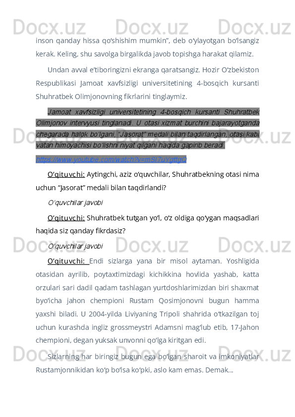 inson   qanday   hissa   qo shishim   mumkin”,   deb   o ylayotgan   bo lsangizʻ ʻ ʻ
kerak. Keling, shu savolga birgalikda javob topishga harakat qilamiz.
Undan avval eʼtiboringizni ekranga qaratsangiz. Hozir O zbekiston	
ʻ
Respublikasi   Jamoat   xavfsizligi   universitetining   4-bosqich   kursanti
Shuhratbek Olimjonovning fikrlarini tinglaymiz.	
Jamoat   xavfsizligi   universitetining   4-bosqich   kursanti   Shuhratbek	
Olimjonov   intervyusi   tinglanadi.   U   otasi   xizmat   burchini   bajarayotganda
chegarada halok boʻlgani, “Jasorat” medali bilan taqdirlangan, otasi kabi
vatan himoyachisi boʻlishni niyat qilgani haqida gapirib beradi.
https://www.youtube.com/watch?v=mSI7uYgttgQ
Oʻqit uv chi:  Aytingchi, aziz o quvchilar, Shuhratbekning otasi nima	
ʻ
uchun “Jasorat” medali bilan taqdirlandi?	
Oʻquvchilar javobi
Oʻqit uv chi:  Shuhratbek tutgan yo l, o z oldiga qo ygan maqsadlari	
ʻ ʻ ʻ
haqida siz qanday fikrdasiz?	
Oʻquvchilar javobi
Oʻqit uv chi:   Endi   sizlarga   yana   bir   misol   aytaman.   Yoshligida
otasidan   ayrilib,   poytaxtimizdagi   kichikkina   hovlida   yashab,   katta
orzulari sari dadil qadam tashlagan yurtdoshlarimizdan biri shaxmat
byo icha   jahon   chempioni   Rustam   Qosimjonovni   bugun   hamma
ʻ
yaxshi   biladi.   U   2004-yilda   Liviyaning   Tripoli   shahrida   o tkazilgan   toj	
ʻ
uchun   kurashda   ingliz   grossmeystri   Adamsni   mag lub   etib,   17-Jahon	
ʻ
chempioni, degan yuksak unvonni qo lga kiritgan edi.	
ʻ
Sizlarning  har   biringiz   bugun  ega   bo lgan  sharoit  va   imkoniyatlar	
ʻ
Rustamjonnikidan ko p bo lsa ko pki, aslo kam emas. Demak...	
ʻ ʻ ʻ 