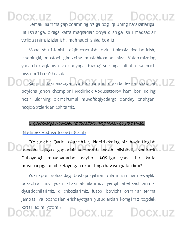 Demak, hamma gap odamning o ziga bog liq! Uning harakatlariga,ʻ ʻ
intilishlariga,   oldiga   katta   maqsadlar   qo ya   olishiga,   shu   maqsadlar	
ʻ
yo lida tinimsiz izlanishi, mehnat qilishiga bog liq!	
ʻ ʻ
Mana   shu   izlanish,   o qib-o rganish,   o zini   tinimsiz   rivojlantirish,	
ʻ ʻ ʻ
ishoningki,   mustaqilligimizning   mustahkamlanishiga,   Vatanimizning
yana-da   rivojlanishi   va   dunyoga   dovrug   solishiga,   albatta,   salmoqli	
ʻ
hissa bo lib qo shilajak!	
ʻ ʻ
Xalqimiz   faxrlanadigan   yurtdoshlarimiz   orasida   tezkor   shaxmat
bo yicha   jahon   chempioni   Nodirbek   Abdusattorov   ham   bor.   Keling	
ʻ
hozir   ularning   olamshumul   muvaffaqiyatlarga   qanday   erishgani
haqida o zlaridan eshitamiz.	
ʻ
 	
Oʻquvchilarga Nodirbek Abdusattorovning fikrlari qoʻyib beriladi.
  Nodirbek Abdusattorov (5-8 sinf)
Oʻqit uv chi:   Qadrli   o quvchilar,   Nodirbekning   siz   hozir   tinglab	
ʻ
tomosha   qilgan   gaplarini   aeroportda   yozib   olishibdi,   Nodirbek
Dubaydagi   musobaqadan   qaytib,   AQSHga   yana   bir   katta
musobaqaga uchib ketayotgan ekan. Unga havasingiz keldimi?
Yoki   sport   sohasidagi   boshqa   qahramonlarimizni   ham   eslaylik:
bokschilarimiz,   yosh   shaxmatchilarimiz,   yengil   atletikachilarimiz,
dyuzdochilarimiz,   qilichbozlarimiz,   futbol   bo yicha   o smirlar   terma	
ʻ ʻ
jamoasi   va   boshqalar   erishayotgan   yutuqlardan   ko nglimiz   tog dek	
ʻ ʻ
ko tariladimi-yo qmi?	
ʻ ʻ 