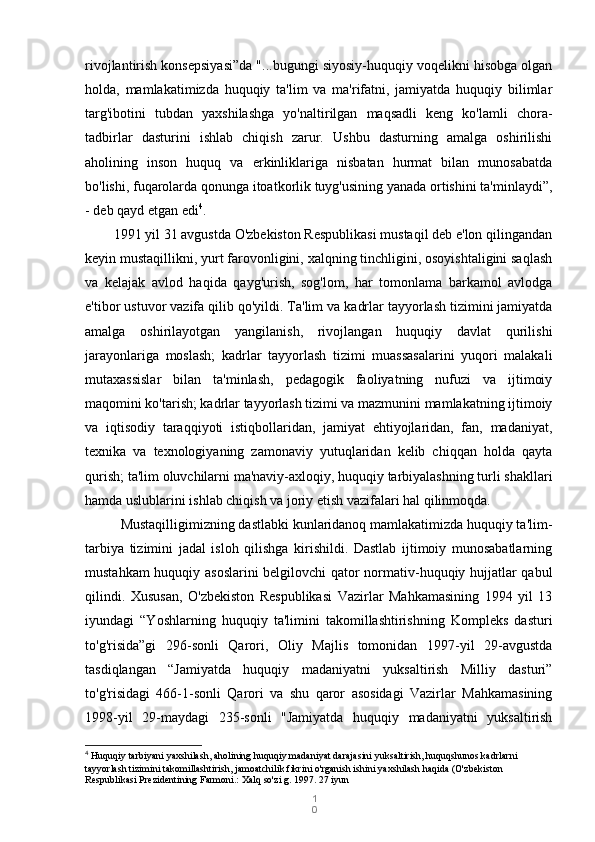 1
0rivojlantirish konsepsiyasi”da "...bugungi siyosiy-huquqiy voqelikni hisobga olgan
holda,   mamlakatimizda   huquqiy   ta'lim   va   ma'rifatni,   jamiyatda   huquqiy   bilimlar
targ'ibotini   tubdan   yaxshilashga   yo'naltirilgan   maqsadli   keng   ko'lamli   chora-
tadbirlar   dasturini   ishlab   chiqish   zarur.   Ushbu   dasturning   amalga   oshirilishi
aholining   inson   huquq   va   erkinliklariga   nisbatan   hurmat   bilan   munosabatda
bo'lishi, fuqarolarda qonunga itoatkorlik tuyg'usining yanada ortishini ta'minlaydi”,
- deb qayd etgan edi 4
.
   1991 yil 31 avgustda O'zbekiston Respublikasi mustaqil deb e'lon qilingandan
keyin mustaqillikni, yurt farovonligini, xalqning tinchligini, osoyishtaligini saqlash
va   kelajak   avlod   haqida   qayg'urish,   sog'lom,   har   tomonlama   barkamol   avlodga
e'tibor ustuvor vazifa qilib qo'yildi.  Ta'lim va kadrlar tayyorlash tizimini jamiyatda
amalga   oshirilayotgan   yangilanish,   rivojlangan   huquqiy   davlat   qurilishi
jarayonlariga   moslash;   kadrlar   tayyorlash   tizimi   muassasalarini   yuqori   malakali
mutaxassislar   bilan   ta'minlash,   pedagogik   faoliyatning   nufuzi   va   ijtimoiy
maqomini ko'tarish; kadrlar tayyorlash tizimi va mazmunini mamlakatning ijtimoiy
va   iqtisodiy   taraqqiyoti   istiqbollaridan,   jamiyat   ehtiyojlaridan,   fan,   madaniyat,
texnika   va   texnologiyaning   zamonaviy   yutuqlaridan   kelib   chiqqan   holda   qayta
qurish; ta'lim oluvchilarni ma'naviy-axloqiy, huquqiy tarbiyalashning turli shakllari
hamda uslublarini ishlab chiqish va joriy etish vazifalari hal qilinmoqda.
Mustaqilligimizning dastlabki kunlaridanoq mamlakatimizda huquqiy ta'lim-
tarbiya   tizimini   jadal   isloh   qilishga   kirishildi.   Dastlab   ijtimoiy   munosabatlarning
mustahkam huquqiy asoslarini  belgilovchi qator normativ-huquqiy hujjatlar qabul
qilindi.   Xususan,   O'zbekiston   Respublikasi   Vazirlar   Mahkamasining   1994   yil   13
iyundagi   “Yoshlarning   huquqiy   ta'limini   takomillashtirishning   Kompleks   dasturi
to'g'risida”gi   296-sonli   Qarori,   Oliy   Majlis   tomonidan   1997-yil   29-avgustda
tasdiqlangan   “Jamiyatda   huquqiy   madaniyatni   yuksaltirish   Milliy   dasturi”
to'g'risidagi   466-1-sonli   Qarori   va   shu   qaror   asosidagi   Vazirlar   Mahkamasining
1998-yil   29-maydagi   235-sonli   "Jamiyatda   huquqiy   madaniyatni   yuksaltirish
4
  Huquqiy tarbiyani yaxshilash, aholining huquqiy madaniyat darajasini yuksaltirish, huquqshunos kadrlarni 
tayyorlash tizimini takomillashtirish, jamoatchilik fikrini o'rganish ishini yaxshilash haqida (O'zbekiston 
Respublikasi Prezidentining Farmoni.: Xalq so'zi g. 1997. 27 iyun 