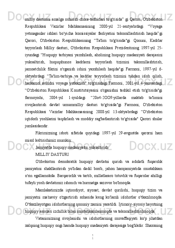 1
1milliy dasturini amalga oshirish chora-tadbirlari to'g'risida” gi Qarori, O'zbekiston
Respublikasi   Vazirlar   Mahkamasining   2000-yil   21-sentyabrdagi   “Voyaga
yetmaganlar   ishlari   bo'yicha   komissiyalar   faoliyatini   takomillashtirish   haqida”gi
Qarori,   O'zbekiston   Respublikasining   “Ta'lim   to'g'risida"gi   Qonuni,   Kadrlar
tayyorlash   Milliy   dasturi,   O'zbekiston   Respublikasi   Prezidentining   1997-yil   25-
iyundagi   “Huquqiy   tarbiyani   yaxshilash,   aholining   huquqiy   madaniyati   darajasini
yuksaltirish,   huquqshunos   kadrlarni   tayyorlash   tizimini   takomillashtirish,
jamoatchilik   fikrini   o'rganish   ishini   yaxshilash   haqida"gi   Farmoni,   1997-yil   6-
oktyabrdagi   “Ta'lim-tarbiya   va   kadrlar   tayyorlash   tizimini   tubdan   isloh   qilish,
barkamol   avlodni   voyaga   yetkazish"   to'g'risidagi   Farmoni,   2001-yil   4-yanvardagi
“O'zbekiston   Respublikasi   Konstitutsiyasini   o'rganishni   tashkil   etish   to'g'risida"gi
farmoyishi,   2004-yil   1-iyuldagi   “20o4-2OO9-yillarda   maktab   ta'limini
rivojlantirish   davlat   umummilliy   dasturi   to'g'risida"gi   Farmoni,   O'zbekiston
Respublikasi   Vazirlar   Mahkamasining   2008-yil   13-oktyabrdagi   “O'zbekiston
iqtidorli   yoshlarini   taqdirlash   va   moddiy   rag'batlantirish   to'g'risida"   Qarori   shular
jumlasidandir.
Fikrimizning   isboti   sifatida   quyidagi   1997-yil   29-avgustda   qarorni   ham
misol keltirishimiz mumkin:
Jamiyatda huquqiy madaniyatni yuksaltirish
MILLIY DASTURI
O'zbekiston   demokratik   huquqiy   davlatni   qurish   va   adolatli   fuqarolik
jamiyatini   shakllantirish   yo'lidan   dadil   borib,   jahon   hamjamiyatida   mustahkam
o'rin egallamokda. Barqarorlik va tartib, millatlararo totuvlik va fuqarolar ahilligi
tufayli yosh davlatimiz ishonch va hurmatga sazovor bo'lmoqda.
Mamlakatimizda   iqtisodiyot,   siyosat,   davlat   qurilishi,   huquqiy   tizim   va
jamiyatni   ma'naviy   o'zgartirish   sohasida   keng   ko'lamli   islohotlar   o'tkazilmoqda.
O'tkazilayotgan islohotlarning qonuniy zamini yaratildi. Ijtimoiy-siyosiy hayotning
huquqiy asoslari izchillik bilan mustahkamlanmoqda va takomillashtirilmoqda.
Vatanimizning   rivojlanishi   va   islohotlarning   muvaffaqiyati   ko'p   jihatdan
xalqning huquqiy ongi hamda huquqiy madaniyati darajasiga bog'likdir. Shaxsning 