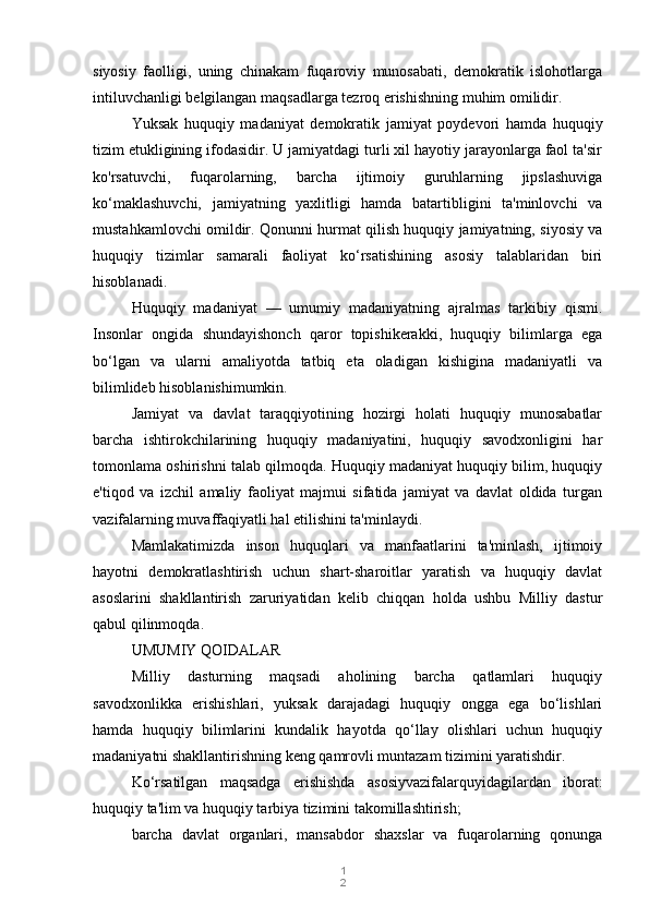 1
2siyosiy   faolligi,   uning   chinakam   fuqaroviy   munosabati,   demokratik   islohotlarga
intiluvchanligi belgilangan maqsadlarga tezroq erishishning muhim omilidir.
Yuksak   huquqiy   madaniyat   demokratik   jamiyat   poydevori   hamda   huquqiy
tizim etukligining ifodasidir. U jamiyatdagi turli xil hayotiy jarayonlarga faol ta'sir
ko'rsatuvchi,   fuqarolarning,   barcha   ijtimoiy   guruhlarning   jipslashuviga
ko‘maklashuvchi,   jamiyatning   yaxlitligi   hamda   batartibligini   ta'minlovchi   va
mustahkamlovchi omildir. Qonunni hurmat qilish huquqiy jamiyatning, siyosiy va
huquqiy   tizimlar   samarali   faoliyat   ko‘rsatishining   asosiy   talablaridan   biri
hisoblanadi.
Huquqiy   madaniyat   —   umumiy   madaniyatning   ajralmas   tarkibiy   qismi.
Insonlar   ongida   shundayishonch   qaror   topishikerakki,   huquqiy   bilimlarga   ega
bo‘lgan   va   ularni   amaliyotda   tatbiq   eta   oladigan   kishigina   madaniyatli   va
bilimlideb hisoblanishimumkin.
Jamiyat   va   davlat   taraqqiyotining   hozirgi   holati   huquqiy   munosabatlar
barcha   ishtirokchilarining   huquqiy   madaniyatini,   huquqiy   savodxonligini   har
tomonlama oshirishni talab qilmoqda. Huquqiy madaniyat huquqiy bilim, huquqiy
e'tiqod   va   izchil   amaliy   faoliyat   majmui   sifatida   jamiyat   va   davlat   oldida   turgan
vazifalarning muvaffaqiyatli hal etilishini ta'minlaydi.
Mamlakatimizda   inson   huquqlari   va   manfaatlarini   ta'minlash,   ijtimoiy
hayotni   demokratlashtirish   uchun   shart-sharoitlar   yaratish   va   huquqiy   davlat
asoslarini   shakllantirish   zaruriyatidan   kelib   chiqqan   holda   ushbu   Milliy   dastur
qabul qilinmoqda.
UMUMIY QOIDALAR
Milliy   dasturning   maqsadi   aholining   barcha   qatlamlari   huquqiy
savodxonlikka   erishishlari,   yuksak   darajadagi   huquqiy   ongga   ega   bo‘lishlari
hamda   huquqiy   bilimlarini   kundalik   hayotda   qo‘llay   olishlari   uchun   huquqiy
madaniyatni shakllantirishning keng qamrovli muntazam tizimini yaratishdir.
Ko‘rsatilgan   maqsadga   erishishda   asosiyvazifalarquyidagilardan   iborat:
huquqiy ta'lim va huquqiy tarbiya tizimini takomillashtirish;
barcha   davlat   organlari,   mansabdor   shaxslar   va   fuqarolarning   qonunga 
