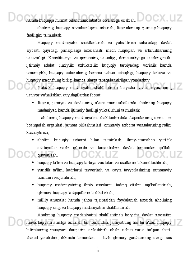 1
3hamda huquqqa hurmat bilan munosabatda bo‘lishiga erishish;
aholining   huquqiy   savodxonligini   oshirish;   fuqarolarning   ijtimoiy-huquqiy
faolligini ta'minlash.
Huquqiy   madaniyatni   shakllantirish   va   yuksaltirish   sohasidagi   davlat
siyosati   quyidagi   prinsiplarga   asoslanadi:   inson   huquqlari   va   erkinliklarining
ustuvorligi;   Konstitutsiya   va   qonunning   ustunligi;   demokratiyaga   asoslanganlik;
ijtimoiy   adolat;   ilmiylik;   uzluksizlik;   huquqiy   tarbiyadagi   vorislik   hamda
umumiylik;   huquqiy   axborotning   hamma   uchun   ochiqligi;   huquqiy   tarbiya   va
huquqiy maorifning birligi hamda ularga tabaqalashtirilgan yondashuv.
Yuksak   huquqiy   madaniyatni   shakllantirish   bo'yicha   davlat   siyosatining
ustuvor yo'nalishlari quyidagilardan iborat:
 fuqaro,   jamiyat   va   davlatning   o'zaro   munosabatlarida   aholining   huquqiy
madaniyati hamda ijtimoiy faolligi yuksalishini ta'minlash;
          aholining   huquqiy   madaniyatini   shakllantirishda   fuqarolarning   o'zini   o'zi
boshqarish organlari, jamoat  birlashmalari,  ommaviy  axborot  vositalarining rolini
kuchaytirish;
 aholini   huquqiy   axborot   bilan   ta'minlash,   ilmiy-ommabop   yuridik
adabiyotlar   nashr   qilinishi   va   tarqatilishini   davlat   tomonidan   qo'llab-
quvvatlash;
 huquqiy ta'lim va huquqiy tarbiya vositalari va usullarini takomillashtirish;
 yuridik   ta'lim,   kadrlarni   tayyorlash   va   qayta   tayyorlashning   zamonaviy
tizimini rivojlantirish;
 huquqiy   madaniyatning   ilmiy   asoslarini   tadqiq   etishni   rag'batlantirish,
ijtimoiy-huquqiy tadqiqotlarni tashkil etish;
 milliy   an'analar   hamda   jahon   tajribasidan   foydalanish   asosida   aholining
huquqiy ongi va huquqiy madaniyatini shakllantirish.
Aholining   huquqiy   madaniyatini   shakllantirish   bo'yicha   davlat   siyosatini
muvaffaqiyatli  amalga oshirish,  bir  tomondan, jamiyatning har  bir  a'zosi  huquqiy
bilimlarning   muayyan   darajasini   o'zlashtirib   olishi   uchun   zarur   bo'lgan   shart-
sharoit   yaratishni,   ikkinchi   tomondan   —   turli   ijtimoiy   guruhlarning   o'ziga   xos 
