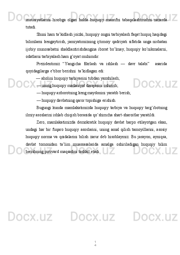 1
4xususiyatlarini   hisobga   olgan   holda   huquqiy   maorifni   tabaqalashtirishni   nazarda
tutadi.
Shuni ham ta’kidlash joizki, huquqiy ongni tarbiyalash faqat huquq haqidagi
bilimlarni   kengaytirish,   jamiyatimizning   ijtimoiy   qadriyati   sifatida   unga   nisbatan
ijobiy   munosabatni   shakllantirishdangina   iborat   bo’lmay,   huquqiy   ko’nikmalarni,
odatlarni tarbiyalash ham g’oyat muhimdir.
Prezidentimiz   “Yangicha   fikrlash   va   ishlash   —   davr   talabi”     asarida
quyidagilarga e’tibor berishni  ta’kidlagan edi:                  
    — aholini huquqiy tarbiyasini tubdan yaxshilash;
— uning huquqiy madaniyat darajasini oshirish;
— huquqiy axborotning keng maydonini yaratib berish;
— huquqiy davlatning qaror topishiga erishish.
Bugungi   kunda   mamlakatimizda   huquqiy   tarbiya   va   huquqiy   targ’ibotning
ilmiy asoslarini ishlab chiqish borasida qo’shimcha shart-sharoitlar yaratildi.
Zero,   mamlakatimizda   demokratik   huquqiy   davlat   barpo   etilayotgan   ekan,
undagi   har   bir   fuqaro   huquqiy   asoslarini,   uning   amal   qilish   tamoyillarini,   asosiy
huquqiy   norma   va   qoidalarini   bilish   zarur   deb   hisoblaymiz.   Bu   jarayon,   ayniqsa,
davlat   tomonidan   ta’lim   muassasalarida   amalga   oshiriladigan   huquqiy   bilim
berishning pirovard maqsadini tashkil etadi. 