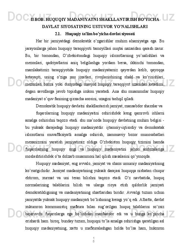 1
5II BOB. HUQUQIY MADANIYATNI SHAKLLANTIRISH BO'YICHA
DAVLAT SIYOSATINING USTUVOR YO'NALISHLARI
2.1.    Huquqiy ta'lim bo'yicha davlat siyosati
Har   bir   jamiyatdagi   demokratik   o’zgarishlar   muhim   ahamiyatga   ega.   Bu
jarayonlarga   jahon   huquqiy   taraqqiyoti   tamoyillari   nuqtai   nazaridan   qarash   zarur.
Bu,   bir   tomondan,   O’zbekistondagi   huquqiy   isloxotlarning   yo’nalishlari   va
mezonlari,   qadriyatlarini   aniq   belgilashga   yordam   bersa,   ikkinchi   tomondan,
mamlakatimiz   taraqqiyotida   huquqiy   madaniyatamiz   qayerdan   kelib,   qayoqqa
ketayapti,   uning   o’ziga   xos   jixatlari,   rivojlanishining   shakl   va   ko’rinishlari,
mezonlari   bormi   yoki   dunyodagi   mavjud   huquqiy   taraqqiyot   uzanidan   ketadimi,
degan   savollarga   javob   topishga   imkon   yaratadi.   Ana   shu   muammolar   huquqiy
madaniyat o’quv fanining qisxacha asosini, uzagini tashqil qiladi. 
Demokratik huquqiy davlatni shakllantarish jamiyat, mansabdor shaxslar va 
fuqarolarning   huquqiy   madaniyatini   oshirishdek   keng   qamrovli   ishlarni
amalga oshirishni taqozo etadi. shu ma’noda huquqiy davlatning muhim belgisi  -
bu   yuksak   darajadagi   huquqiy   madaniyatdir.   ijtamoiy-iqtisodiy   va   demokratak
isloxotlarni   muvaffaxiyatli   amalga   oshirish,   zamonaviy   bozor   munosabatlari
mexanizmini   yaratish   jamiyatimiz   oldiga   O’zbekiston   huquqiy   tizimini   hamda
fuqarolarning   huquqiy   ongi   va   huquqiy   madaniyatini   jahon   andozalariga
moslashtirishdek o’ta dolzarb muammoni hal qilish masalasini qo’ymoqda.  
Huquqiy  madaniyat,  eng  avvalo,  jamiyat  va   shaxs   umumiy  madaniyatining
ko’rsatgichidir. Jamiyat  madaniyatining yuksak darajasi  huquqqa nisbatan chuqur
ehtirom,   xurmat   va   uni   teran   bilishni   taqozo   etadi.   O’z   navbatida,   huquq
normalarining   talablarini   bilish   va   ularga   rioya   etish   quldorlik   jamiyati
demokratikligining   va   madaniyatining   shartlaridan   biridir.   Avvalgi   tuzum   uchun
jamiyatda yuksak huquqiy madaniyati bo’lishining keragi yo’q edi. Albatta, davlat
xukumron   kommunistiq   mafkura   bilan   sug’orilgan   huquq   talablarini   so’zsiz
bajaruvchi   fuqarolarga   ega   bo’lishdan   manfaatdor   edi   va   u   bunga   ko’pincha
erishardi ham. biroq; bunday tuzum, huquqni to’la amalga oshirishga qaratilgan asl
huquqiy   madaniyatning,   xatto   u   mafkuralashgan   holda   bo’lsa   ham,   hukmron 