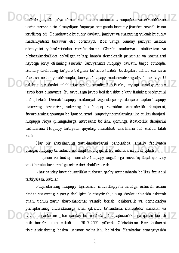 1
6bo’lishiga   yo’l   qo’ya   olmas   edi.   Tuzum   uchun   o’z   huquqlari   va   erkinliklarini
uncha tasavvur eta olmaydigan fuqaroga qaraganda huquqiy jixatdan savodli inson
xavfliroq edi. Demokratok huquqiy davlatni jamiyat va shaxsning yuksak huquqiy
madaniyatisiz   tasavvur   etib   bo’lmaydi.   Boz   ustiga   bunday   jamiyat   mazkur
adaniyatni   yuksaltirishdan   manfaatdordir.   Chunki   madaniyat   totalitarizm   va
o’zboshimchalikka   qo’yilgan   to’siq;   hamda   demokratik   prinsiplar   va   normalarni
hayotga   joriy   etishning   asosidir.   Jamiyatimiz   huquqiy   davlatni   barpo   etmoqda.
Bunday   davlatning   ko’plab   belgilari   ko’rinib   turibdi,   boshqalari   uchun   esa   zarur
shart-sharoitlar   yaratilmoqda.   Jamiyat   huquqiy   madaniyatining   ahvoli   qanday?   U
asl   huquqiy   davlat   talablariga   javob   beradimi?   Afsuski,   keyingi   savolga   ijobiy
javob bera olmaymiz. Bu savollarga javob berish ushbu o’quv fanining predmetini
tashqil etadi. Demak huquqiy madaniyat deganda jamiyatda qaror toptan huquqiy
tizimning   darajasini,   xalqning   bu   huquq   tizimidan   xabardorlik   darajasini,
fuqarolarning qonunga bo’lgan xurmati, huquqiy normalarning ijro etilish darajasi,
huquqqa   rioya   qilmagailarga   murosasiz   bo’lish,   qonunga   itoatkorlik   darajasini
tushunamiz   Huquqiy   tarbiyada   quyidagi   murakkab   vazifalarni   hal   etishni   talab
etadi:
Har   bir   shaxslarning   xatti-harakatlarini   baholashda,   amaliy   faoliyatda
olingan huquqiy bilimlarni mustaqil tadbiq qilish ko’nikmalarini hosil qilish :
-     qonun   va   boshqa   normativ-huquqiy   xujjatlarga   muvofiq   faqat   qonuniy
xatti-harakatlarni amalga oshirishni shakllantirish.
- har qanday huquqbuzarlikka nisbatan qat’iy munosabatda bo’lish fazilatini
tarbiyalash, kabilar.
Fuqarolarning   huquqiy   tajribasini   muvaffaqiyatli   amalga   oshirish   uchun
davlat   shaxsning   siyosiy   faolligini   kuchaytirish,   uning   davlat   ishlarida   ishtirok
etishi   uchun   zarur   shart-sharoitlar   yaratib   berish,   oshkoralik   va   demokratiya
prinsplarining   chinakkamiga   amal   qilishini   ta’minlash,   mansabdor   shaxslar   va
davlat   organlarining   har   qanday   ko’rinishidagi   huquqbuzarliklarga   qarshi   kurash
olib   borishi   talab   etiladi.       2017-2021   yillarda   O‘zbekiston   Respublikasini
rivojlantirishning   beshta   ustuvor   yo‘nalishi   bo‘yicha   Harakatlar   strategiyasida 