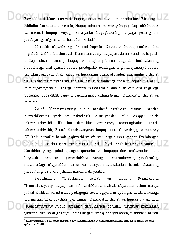 1
8Respublikasi   Konstitutsiyasi,   huquq,   shaxs   va   davlat   munosabatlari,   Birlashgan
Millatlar Tashkiloti to'g'risida, Huquq sohalari: ma'muriy huquq, fuqarolik huquqi
va   mehnat   huquqi,   voyaga   etmaganlar   huquqbuzarligi,   voyaga   yetmaganlar
javobgarligi to'g'risida ma'lumotlar beriladi 5
. 
11-sinfda   o'quvchilarga   68   soat   hajmda   “Davlat   va   huquq   asoslari"   fani
o'qitiladi. Ushbu fan doirasida Konstitutsiyaviy huquq asoslarini kundalik hayotda
qo'llay   olish,   o'zining   huquq   va   majburiyatlarini   anglash,   boshqalarning
huquqlariga   daxl   qilish   huquqiy   javobgarlik   ekanligini   anglash,   ijtimoiy-huquqiy
faollikni namoyon etish, axloq va huquqning o'zaro aloqadorligini anglash, davlat
va   jamiyat   majburiyatlarini   anglash,   davlat   organlariga   erkin   murojaat   qila   olish,
huquqiy-me'yoriy  hujjatlarga  qonuniy munosabat  bildira olish  ko'nikmalariga  ega
bo'ladilar. 2019-2020 o'quv yili uchun nashr etilgan 8-sinf “O'zbekiston davlati va
huquqi",
9-sinf   “Konstitutsiyaviy   huquq   asoslari"   darsliklari   dizayn   jihatidan
o'quvchilarning   yosh   va   psixologik   xususiyatidan   kelib   chiqqan   holda
takomillashtirildi.   Ilk   bor   darsliklar   zamonaviy   texnologiyalar   asosida
takomillashtirilib,   9-sinf   “Konstitutsiyaviy   huquq   asoslari"   darsligiga   zamonaviy
QR-kodi   o'rnatildi   hamda   o'qituvchi   va   o'quvchilarga   ushbu   koddan   foydalangan
holda   huquqqa   doir   qo'shimcha   materiallardan   foydalanish   imkoniyati   yaratildi.
Darsliklar   yangi   qabul   qilingan   qonunlar   va   huquqqa   doir   ma'lumotlar   bilan
boyitildi.   Jumladan,   qonunchilikda   voyaga   etmaganlarning   javobgarligi
masalasidagi   o'zgarishlar,   shaxs   va   jamiyat   munosabatlari   hamda   shaxsning
jamiyatdagi o'rni kabi jihatlar mavzularda yoritildi.
8-sinflarning   “O'zbekiston   davlati   va   huquqi",   9-sinflarning
“Konstitutsiyaviy   huquq   asoslari"   darsliklarida   maktab   o'quvchisi   uchun   ma'qul
jadval   shaklida   va   interfaol   pedagogik   texnologiyalarni   qo'llagan   holda   mavzuga
oid rasmlar bilan boyitildi. 8-sinfning “O'zbekiston davlati va huquqi", 9-sinfning
“Konstitutsiyaviy   huquq   asoslari"   darsliklarida   berilgan   mavzular   mazmunan
yaxlitbo'lgan   holda,adabiytil   qoidalarigamuvofiq   oddiyvasodda,   tushunarli   hamda
5
  Kudaybergenova T.K. «O'rta maxsus o'quv yurtlarida huquqiy talim samaradorligini oshirish yo'llari».-Metodik 
qo'llanma, T-2011 