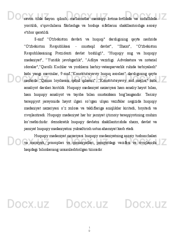 1
9ravon   tilda   bayon   qilinib,   ma'lumotlar   mantiqiy   ketma-ketlikda   va   izchillikda
yoritildi,   o'quvchilarni   fikrlashga   va   boshqa   sifatlarini   shakllantirishga   asosiy
e'tibor qaratildi.
8-sinf   “O'zbekiston   davlati   va   huquqi"   darsligining   qayta   nashrida
“O'zbekiston   Respublikasi   -   mustaqil   davlat",   “Shaxs",   “O'zbekiston
Respublikasining   Prezidenti   davlat   boshlig'i",   “Huquqiy   ong   va   huquqiy
madaniyat",   “Yuridik   javobgarlik",   “Adliya   vazirligi.   Advokatura   va   notarial
idoralar",“Qurolli   Kuchlar   va   yoshlarni   harbiy-vatanparvarlik   ruhida   tarbiyalash"
kabi   yangi   mavzular,   9-sinf   “Konstitutsiyaviy   huquq   asoslari"   darsligining   qayta
nashrida   “Qonun   loyihasini   qabul   qilamiz",   “Konstitutsiyaviy   sud   majlisi"   kabi
amaliyot darslari kiritildi.   Huquqiy madaniyat nazariyasi ham amaliy hayot bilan,
ham   huquqiy   amaliyot   va   tajriba   bilan   mustaxkam   bog’langandir.   Tarixiy
taraqqiyot   jarayonida   hayot   ilgari   so’rgan   ulqan   vazifalar   negizida   huquqiy
madaniyat   nazariyasi   o’z   xulosa   va   takliflariga   aniqliklar   kiritadi,   boyitadi   va
rivojlantiradi. Huquqiy madaniyat  har  bir  jamiyat ijtimoiy taraqqiyotining muhim
ko’rsatkichidir.   demokratik   huquqiy   davlatni   shakllantirishda   shaxs,   davlat   va
jamiyat huquqiy madaniyatini yuksaltirish ustun ahamiyat kasb etadi. 
Huquqiy madaniyat  nazariyasi  huquqiy madaniyatning asosiy tushunchalari
va   moxiyati,   prinsiplari   va   qonuniyatlari,   jamiyatdagi   vazifasi   va   rivojlanishi
haqidagi bilimlarning umumlashtirilgan tizimidir. 