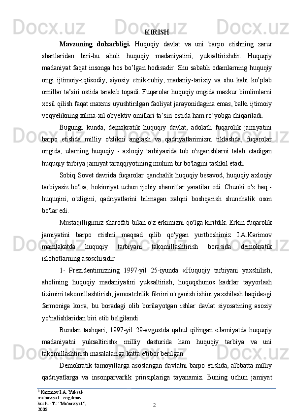3
  Karimov I.A. Yuksak 
ma'naviyat - engilmas 
kuch. -T.: “Ma'naviyat”, 
2008 2KIRISH
Mavzuning   dolzarbligi.   Huquqiy   davlat   va   uni   barpo   etishning   zarur
shartlaridan   biri-bu   aholi   huquqiy   madaniyatini,   yuksaltirishdir.   Huquqiy
madaniyat faqat insonga hos bo’lgan hodisadir. Shu sababli odamlarning huquqiy
ongi   ijtimoiy-iqtisodiy,   siyosiy   etnik-ruhiy,   madaniy-tarixiy   va   shu   kabi   ko’plab
omillar ta’siri ostida tarakib topadi. Fuqarolar huquqiy ongida mazkur bimlimlarni
xosil qilish faqat maxsus uyushtirilgan faoliyat jarayonidagina emas, balki ijtimoiy
voqyelikning xilma-xil obyektiv omillari ta’siri ostida ham ro’yobga chiqariladi.
Bugungi   kunda,   demokratik   huquqiy   davlat,   adolatli   fuqarolik   jamiyatini
barpo   etishda   milliy   o'zlikni   anglash   va   qadriyatlarimizni   tiklashda,   fuqarolar
ongida,   ularning   huquqiy   -   axloqiy   tarbiyasida   tub   o'zgarishlarni   talab   etadigan
huquqiy tarbiya jamiyat taraqqiyotining muhim bir bo'lagini tashkil etadi.
Sobiq Sovet davrida fuqarolar qanchalik huquqiy besavod, huquqiy axloqiy
tarbiyasiz bo'lsa, hokimiyat uchun ijobiy sharoitlar yaratilar edi. Chunki o'z haq -
huquqini,   o'zligini,   qadriyatlarini   bilmagan   xalqni   boshqarish   shunchalik   oson
bo'lar edi.
Mustaqilligimiz sharofati bilan o'z erkimizni qo'lga kiritdik. Erkin fuqarolik
jamiyatini   barpo   etishni   maqsad   qilib   qo'ygan   yurtboshimiz   I.A.Karimov
mamlakatda   huquqiy   tarbiyani   takomillashtirish   borasida   demokratik
islohotlarning asoschisidir.
1-   Prezidentimizning   1997-yil   25-iyunda   «Huquqiy   tarbiyani   yaxshilish,
aholining   huquqiy   madaniyatini   yuksaltirish,   huquqshunos   kadrlar   tayyorlash
tizimini takomillashtirish, jamoatchilik fikrini o'rganish ishini yaxshilash haqida»gi
farmoniga   ko'ra,   bu   boradagi   olib   borilayotgan   ishlar   davlat   siyosatining   asosiy
yo'nalishlaridan biri etib belgilandi.
Bundan   tashqari,   1997-yil   29-avgustda   qabul   qilingan   «Jamiyatda   huquqiy
madaniyatni   yuksaltirish»   milliy   dasturida   ham   huquqiy   tarbiya   va   uni
takomillashtirish masalalariga katta e'tibor berilgan.
Demokratik  tamoyillarga  asoslangan   davlatni   barpo  etishda,  albbatta  milliy
qadriyatlarga   va   insonparvarlik   prinsiplariga   tayanamiz.   Buning   uchun   jamiyat 