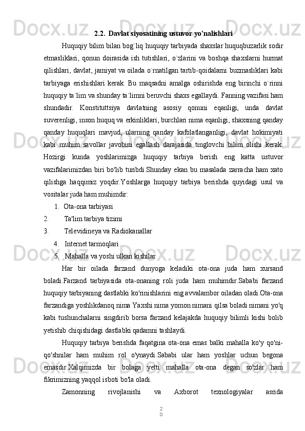 2
02.2. Davlat siyosatining ustuvor yo'nalishlari
Huquqiy bilim bilan bog`liq huquqiy tarbiyada shaxslar huquqbuzarlik sodir
etmasliklari,  qonun   doirasida   ish   tutishlari,   o`zlarini   va  boshqa   shaxslarni   hurmat
qilishlari, davlat, jamiyat va oilada o`rnatilgan tartib-qoidalarni buzmasliklari kabi
tarbiyaga   erishishlari   kerak.   Bu   maqsadni   amalga   oshirishda   eng   birinchi   o`rinni
huquqiy ta`lim va shunday ta`limni beruvchi shaxs egallaydi. Fanning vazifasi ham
shundadir.   Konstituttsiya   davlatning   asosiy   qonuni   eqanligi,   unda   davlat
suverenligi, inson huquq va erkinliklari, burchlari nima eqanligi, shaxsning qanday
qanday   huquqlari   mavjud,   ularning   qanday   kafolatlanganligi,   davlat   hokimiyati
kabi   muhim   savollar   javobini   egallash   darajasida   tinglovchi   bilim   olishi   kerak.
Hozirgi   kunda   yoshlarimizga   huquqiy   tarbiya   berish   eng   katta   ustuvor
vazifalarimizdan  biri   bo'lib  turibdi.Shunday ekan  bu  masalada  zarracha  ham  xato
qilishga   haqqimiz   yoqdir.Yoshlarga   huquqiy   tarbiya   berishda   quyidagi   usul   va
vositalar juda ham muhimdir:
1.   Ota-ona tarbiyasi
2. Ta'lim tarbiya tizimi
3. Televidineya va Radiokanallar
4.     Internet tarmoqlari
       5.     Mahalla va yoshi ulkan kishilar
Har   bir   oilada   farzand   dunyoga   keladiki   ota-ona   juda   ham   xursand
boladi.Farzand   tarbiyasida   ota-onaning   roli   juda   ham   muhimdir.Sababi   farzand
huquqiy tarbiyaning dastlabki ko'rinishlarini eng avvalambor oiladan oladi.Ota-ona
farzandiga yoshlikdanoq nima Yaxshi nima yomon nimani qilsa boladi nimani yo'q
kabi   tushunchalarni   singdirib   borsa   farzand   kelajakda   huquqiy   bilimli   kishi   bolib
yetishib chiqishidagi dastlabki qadamni tashlaydi.
Huquqiy   tarbiya   berishda   faqatgina   ota-ona   emas   balki   mahalla   ko'y   qo'ni-
qo'shnilar   ham   muhim   rol   o'ynaydi.Sababi   ular   ham   yoshlar   uchun   begona
emasdir.Xalqimizda   bir   bolaga   yetti   mahalla   ota-ona   degan   so'zlar   ham
fikrimizning yaqqol isboti bo'la oladi.
Zamonning   rivojlanishi   va   Axborot   texnologiyalar   asrida 