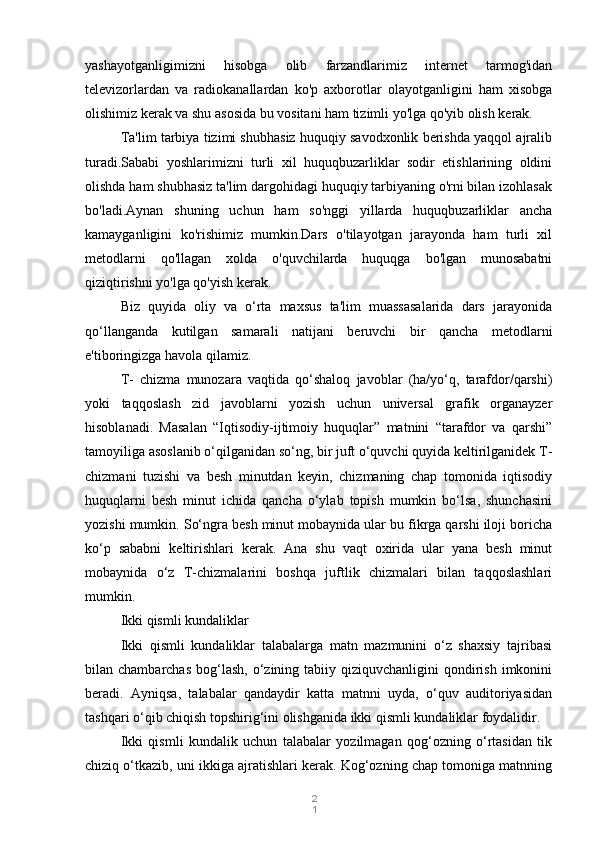 2
1y ashayotganligimizni   hisobga   olib   farzandlarimiz   internet   tarmog'idan
t elevizorlardan   va   radiokanallardan   ko'p   axborotlar   olayotganligini   ham   xisobga
olishimiz kerak va shu asosida bu vositani ham tizimli yo'lga qo'yib olish kerak.
Ta'lim tarbiya tizimi shubhasiz huquqiy savodxonlik berishda yaqqol ajralib
turadi.Sababi   yoshlarimizni   turli   xil   huquqbuzarliklar   sodir   etishlarining   oldini
olishda ham shubhasiz ta'lim dargohidagi huquqiy tarbiyaning o'rni bilan izohlasak
bo'ladi.Aynan   shuning   uchun   ham   so'nggi   yillarda   huquqbuzarliklar   ancha
kamayganligini   ko'rishimiz   mumkin.Dars   o'tilayotgan   jarayonda   ham   turli   xil
metodlarni   qo'llagan   xolda   o'quvchilarda   huquqga   bo'lgan   munosabatni
qiziqtirishni yo'lga qo'yish kerak.
Biz   quyida   oliy   va   o‘rta   maxsus   ta'lim   muassasalarida   dars   jarayonida
qo‘llanganda   kutilgan   samarali   natijani   beruvchi   bir   qancha   metodlarni
e'tiboringizga havola qilamiz.
T-   chizma   munozara   vaqtida   qo‘shaloq   javoblar   (ha/yo‘q,   tarafdor/qarshi)
yoki   taqqoslash   zid   javoblarni   yozish   uchun   universal   grafik   organayzer
hisoblanadi.   Masalan   “Iqtisodiy-ijtimoiy   huquqlar”   matnini   “tarafdor   va   qarshi”
tamoyiliga asoslanib o‘qilganidan so‘ng, bir juft o‘quvchi quyida keltirilganidek T-
chizmani   tuzishi   va   besh   minutdan   keyin,   chizmaning   chap   tomonida   iqtisodiy
huquqlarni   besh   minut   ichida   qancha   o‘ylab   topish   mumkin   bo‘lsa,   shunchasini
yozishi mumkin.  So‘ngra besh minut mobaynida ular bu fikrga qarshi iloji boricha
ko‘p   sababni   keltirishlari   kerak.   Ana   shu   vaqt   oxirida   ular   yana   besh   minut
mobaynida   o‘z   T-chizmalarini   boshqa   juftlik   chizmalari   bilan   taqqoslashlari
mumkin.
Ikki qismli kundaliklar
Ikki   qismli   kundaliklar   talabalarga   matn   mazmunini   o‘z   shaxsiy   tajribasi
bilan chambarchas   bog‘lash,  o‘zining tabiiy  qiziquvchanligini  qondirish  imkonini
beradi.   Ayniqsa,   talabalar   qandaydir   katta   matnni   uyda,   o‘quv   auditoriyasidan
tashqari o‘qib chiqish topshirig‘ini olishganida ikki qismli kundaliklar foydalidir.
Ikki   qismli   kundalik   uchun   talabalar   yozilmagan   qog‘ozning   o‘rtasidan   tik
chiziq o‘tkazib, uni ikkiga ajratishlari kerak. Kog‘ozning chap tomoniga matnning 
