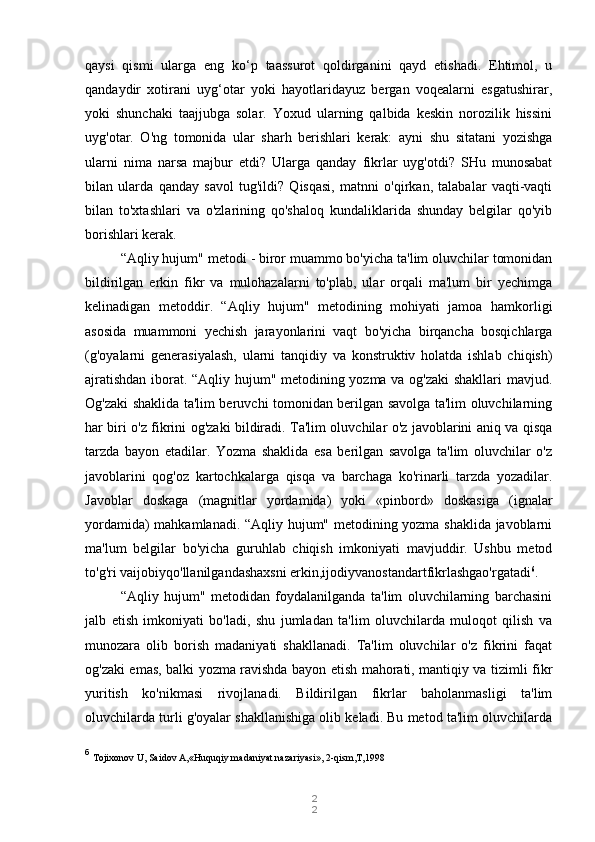 2
2qaysi   qismi   ularga   eng   ko‘p   taassurot   qoldirganini   qayd   etishadi.   Ehtimol,   u
qandaydir   xotirani   uyg‘otar   yoki   hayotlaridayuz   bergan   voqealarni   esgatushirar,
yoki   shunchaki   taajjubga   solar.   Yoxud   ularning   qalbida   keskin   norozilik   hissini
uyg'otar.   O'ng   tomonida   ular   sharh   berishlari   kerak:   ayni   shu   sitatani   yozishga
ularni   nima   narsa   majbur   etdi?   Ularga   qanday   fikrlar   uyg'otdi?   SHu   munosabat
bilan   ularda   qanday   savol   tug'ildi?   Qisqasi,   matnni   o'qirkan,   talabalar   vaqti-vaqti
bilan   to'xtashlari   va   o'zlarining   qo'shaloq   kundaliklarida   shunday   belgilar   qo'yib
borishlari kerak.
“Aqliy hujum" metodi   - biror muammo bo'yicha ta'lim oluvchilar tomonidan
bildirilgan   erkin   fikr   va   mulohazalarni   to'plab,   ular   orqali   ma'lum   bir   yechimga
kelinadigan   metoddir.   “Aqliy   hujum"   metodining   mohiyati   jamoa   hamkorligi
asosida   muammoni   yechish   jarayonlarini   vaqt   bo'yicha   birqancha   bosqichlarga
(g'oyalarni   generasiyalash,   ularni   tanqidiy   va   konstruktiv   holatda   ishlab   chiqish)
ajratishdan iborat. “Aqliy hujum" metodining yozma va og'zaki  shakllari mavjud.
Og'zaki shaklida ta'lim beruvchi tomonidan berilgan savolga ta'lim oluvchilarning
har biri o'z fikrini og'zaki bildiradi. Ta'lim oluvchilar o'z javoblarini aniq va qisqa
tarzda   bayon   etadilar.   Yozma   shaklida   esa   berilgan   savolga   ta'lim   oluvchilar   o'z
javoblarini   qog'oz   kartochkalarga   qisqa   va   barchaga   ko'rinarli   tarzda   yozadilar.
Javoblar   doskaga   (magnitlar   yordamida)   yoki   «pinbord»   doskasiga   (ignalar
yordamida) mahkamlanadi. “Aqliy hujum" metodining yozma shaklida javoblarni
ma'lum   belgilar   bo'yicha   guruhlab   chiqish   imkoniyati   mavjuddir.   Ushbu   metod
to'g'ri vaijobiyqo'llanilgandashaxsni erkin,ijodiyvanostandartfikrlashgao'rgatadi 6
.
“Aqliy   hujum"   metodidan   foydalanilganda   ta'lim   oluvchilarning   barchasini
jalb   etish   imkoniyati   bo'ladi,   shu   jumladan   ta'lim   oluvchilarda   muloqot   qilish   va
munozara   olib   borish   madaniyati   shakllanadi.   Ta'lim   oluvchilar   o'z   fikrini   faqat
og'zaki emas, balki yozma ravishda bayon etish mahorati, mantiqiy va tizimli fikr
yuritish   ko'nikmasi   rivojlanadi.   Bildirilgan   fikrlar   baholanmasligi   ta'lim
oluvchilarda turli g'oyalar shakllanishiga olib keladi. Bu metod ta'lim oluvchilarda
6
  Tojixonov U, Saidov A,«Huquqiy madaniyat nazariyasi», 2-qism,T,1998 