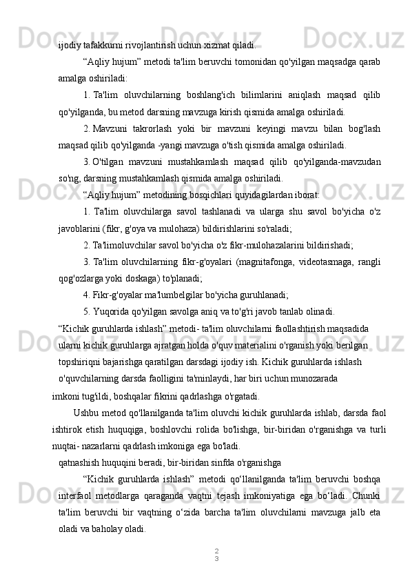 2
3ijodiy tafakkurni rivojlantirish uchun xizmat qiladi.
“Aqliy hujum” metodi ta'lim beruvchi tomonidan qo'yilgan maqsadga qarab
amalga oshiriladi:
1. Ta'lim   oluvchilarning   boshlang'ich   bilimlarini   aniqlash   maqsad   qilib
qo'yilganda, bu metod darsning mavzuga kirish qismida amalga oshiriladi.
2. Mavzuni   takrorlash   yoki   bir   mavzuni   keyingi   mavzu   bilan   bog'lash
maqsad qilib qo'yilganda -yangi mavzuga o'tish qismida amalga oshiriladi.
3. O'tilgan   mavzuni   mustahkamlash   maqsad   qilib   qo'yilganda-mavzudan
so'ng, darsning mustahkamlash qismida amalga oshiriladi.
“Aqliy hujum” metodining bosqichlari quyidagilardan iborat:
1. Ta'lim   oluvchilarga   savol   tashlanadi   va   ularga   shu   savol   bo'yicha   o'z
javoblarini (fikr, g'oya va mulohaza) bildirishlarini so'raladi;
2. Ta'limoluvchilar savol bo'yicha o'z fikr-mulohazalarini bildirishadi;
3. Ta'lim   oluvchilarning   fikr-g'oyalari   (magnitafonga,   videotasmaga,   rangli
qog'ozlarga yoki doskaga) to'planadi;
4. Fikr-g'oyalar ma'lumbelgilar bo'yicha guruhlanadi;
5. Yuqorida qo'yilgan savolga aniq va to'g'ri javob tanlab olinadi.
“Kichik guruhlarda ishlash” metodi - ta'lim oluvchilarni faollashtirish maqsadida 
ularni kichik guruhlarga ajratgan holda o'quv materialini o'rganish yoki berilgan 
topshiriqni bajarishga qaratilgan darsdagi ijodiy ish. Kichik guruhlarda ishlash 
o'quvchilarning darsda faolligini ta'minlaydi, har biri uchun munozarada 
qatnashish huquqini beradi, bir-biridan sinfda o'rganishga
“Kichik   guruhlarda   ishlash”   metodi   qo‘llanilganda   ta'lim   beruvchi   boshqa
interfaol   metodlarga   qaraganda   vaqtni   tejash   imkoniyatiga   ega   bo‘ladi.   Chunki
ta'lim   beruvchi   bir   vaqtning   o‘zida   barcha   ta'lim   oluvchilarni   mavzuga   jalb   eta
oladi va baholay oladi.imkoni tug'ildi, boshqalar fikrini qadrlashga o'rgatadi.
Ushbu metod qo'llanilganda ta'lim oluvchi kichik guruhlarda ishlab, darsda faol
ishtirok   etish   huquqiga,   boshlovchi   rolida   bo'lishga,   bir-biridan   o'rganishga   va   turli
nuqtai- nazarlarni qadrlash imkoniga ega bo'ladi. 