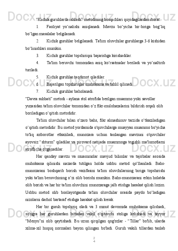 2
4“Kichik guruhlarda ishlash” metodining bosqichlari quyidagilardan iborat:
1. Faoliyat   yo‘nalishi   aniqlanadi.   Mavzu   bo‘yicha   bir-biriga   bog‘liq
bo‘lgan masalalar belgilanadi.
2. Kichik guruhlar belgilanadi. Ta'lim oluvchilar guruhlarga 3-6 kishidan
bo‘linishlari mumkin.
3. Kichik guruhlar topshiriqni bajarishga kirishadilar.
4. Ta'lim   beruvchi   tomonidan   aniq   ko‘rsatmalar   beriladi   va   yo‘naltirib
turiladi.
5. Kichik guruhlar taqdimot qiladilar.
6. Bajarilgan topshiriqlar muhokama va tahlil qilinadi.
7. Kichik guruhlar baholanadi.
“Davra suhbati” metodi  -  aylana stol atrofida berilgan muammo yoki savollar 
yuzasidan ta'lim oluvchilar tomonidan o‘z fikr-mulohazalarini bildirish orqali olib 
boriladigan o‘qitish metodidir.
Ta'lim   oluvchilar   bilan   o‘zaro   bahs,   fikr   almashinuv   tarzida   o‘tkaziladigan
o‘qitish metodidir. Bu metod yordamida o'quvchilarga muayyan muammo bo'yicha
to'liq   axborotlar   etkaziladi,   munozara   uchun   tanlangan   mavzuni   o'quvchilar
ayovsiz “shturm” qiladilar va pirovard natijada muammoga tegishli ma'lumotlarni
atroflicha o'rganadilar.
Har   qanday   mavzu   va   muammolar   mavjud   bilimlar   va   tajribalar   asosida
muhokama   qilinishi   nazarda   tutilgan   holda   ushbu   metod   qo‘llaniladi.   Bahs-
munozarani   boshqarib   borish   vazifasini   ta'lim   oluvchilarning   biriga   topshirishi
yoki ta'lim beruvchining o‘zi olib borishi mumkin. Bahs-munozarani erkin holatda
olib borish va har bir ta'lim oluvchini munozaraga jalb etishga harakat qilish lozim.
Ushbu   metod   olib   borilayotganda   ta'lim   oluvchilar   orasida   paydo   bo‘ladigan
nizolarni darhol bartaraf etishga harakat qilish kerak.
Har   bir   guruh   topshiriq   oladi   va   3   minut   davomida   muhokama   qilishadi,
so'ngra   har   guruhlardan   bittadan   vakil   o'qituvchi   stoliga   kelishadi   va   tayyor
“Menyu”ni   olib   qaytishadi.   Bu   uzun   qirqilgan   qog'ozlar   -   “Tillar”   bo'lib,   ularda
xilma-xil   huquq   normalari   bayon   qilingan   bo'ladi.   Guruh   vakili   tillardan   tanlab 
