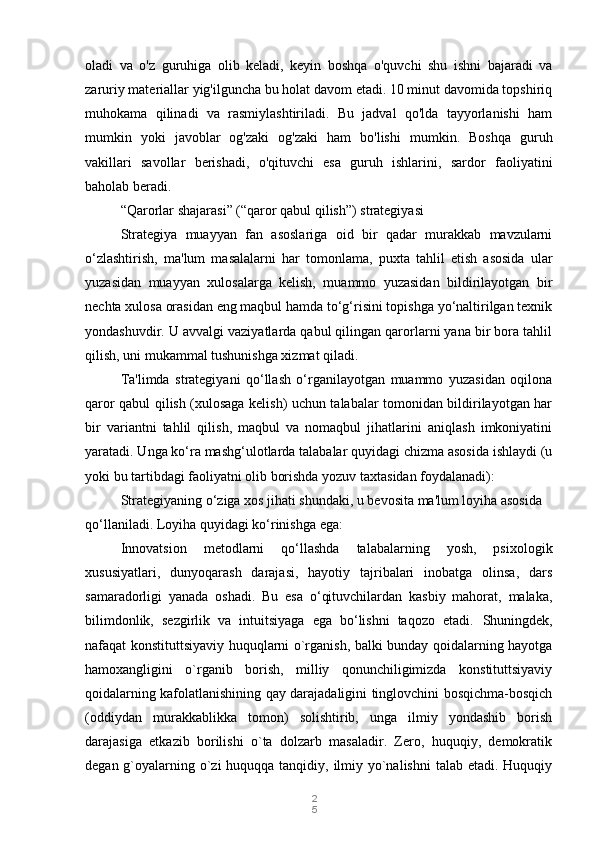 2
5oladi   va   o'z   guruhiga   olib   keladi,   keyin   boshqa   o'quvchi   shu   ishni   bajaradi   va
zaruriy materiallar yig'ilguncha bu holat davom etadi. 10 minut davomida topshiriq
muhokama   qilinadi   va   rasmiylashtiriladi.   Bu   jadval   qo'lda   tayyorlanishi   ham
mumkin   yoki   javoblar   og'zaki   og'zaki   ham   bo'lishi   mumkin.   Boshqa   guruh
vakillari   savollar   berishadi,   o'qituvchi   esa   guruh   ishlarini,   sardor   faoliyatini
baholab beradi.
“Qarorlar shajarasi” (“qaror qabul qilish”) strategiyasi
Strategiya   muayyan   fan   asoslariga   oid   bir   qadar   murakkab   mavzularni
o‘zlashtirish,   ma'lum   masalalarni   har   tomonlama,   puxta   tahlil   etish   asosida   ular
yuzasidan   muayyan   xulosalarga   kelish,   muammo   yuzasidan   bildirilayotgan   bir
nechta xulosa orasidan eng maqbul hamda to‘g‘risini topishga yo‘naltirilgan texnik
yondashuvdir. U avvalgi vaziyatlarda qabul qilingan qarorlarni yana bir bora tahlil
qilish, uni mukammal tushunishga xizmat qiladi.
Ta'limda   strategiyani   qo‘llash   o‘rganilayotgan   muammo   yuzasidan   oqilona
qaror qabul qilish (xulosaga kelish) uchun talabalar tomonidan bildirilayotgan har
bir   variantni   tahlil   qilish,   maqbul   va   nomaqbul   jihatlarini   aniqlash   imkoniyatini
yaratadi. Unga ko‘ra mashg‘ulotlarda talabalar quyidagi chizma asosida ishlaydi (u
yoki bu tartibdagi faoliyatni olib borishda yozuv taxtasidan foydalanadi):
Strategiyaning o‘ziga xos jihati shundaki, u bevosita ma'lum loyiha asosida 
qo‘llaniladi. Loyiha quyidagi ko‘rinishga ega:
Innovatsion   metodlarni   qo‘llashda   talabalarning   yosh,   psixologik
xususiyatlari,   dunyoqarash   darajasi,   hayotiy   tajribalari   inobatga   olinsa,   dars
samaradorligi   yanada   oshadi.   Bu   esa   o‘qituvchilardan   kasbiy   mahorat,   malaka,
bilimdonlik,   sezgirlik   va   intuitsiyaga   ega   bo‘lishni   taqozo   etadi.   Shuningdek,
nafaqat konstituttsiyaviy huquqlarni o`rganish, balki bunday qoidalarning hayotga
hamoxangligini   o`rganib   borish,   milliy   qonunchiligimizda   konstituttsiyaviy
qoidalarning kafolatlanishining qay darajadaligini tinglovchini bosqichma-bosqich
(oddiydan   murakkablikka   tomon)   solishtirib,   unga   ilmiy   yondashib   borish
darajasiga   etkazib   borilishi   o`ta   dolzarb   masaladir.   Zero,   huquqiy,   demokratik
degan g`oyalarning o`zi  huquqqa tanqidiy, ilmiy yo`nalishni  talab etadi. Huquqiy 