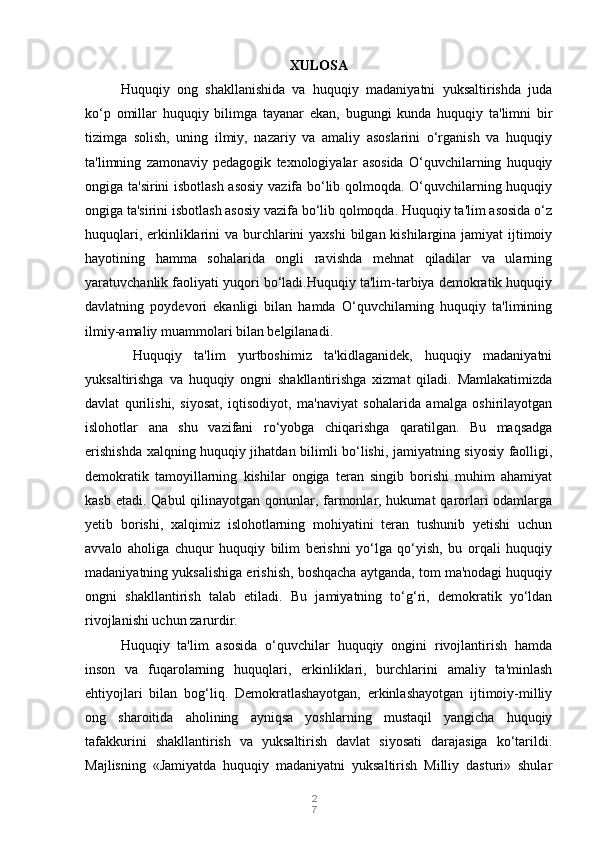 2
7XULOSA
Huquqiy   ong   shakllanishida   va   huquqiy   madaniyatni   yuksaltirishda   juda
ko‘p   omillar   huquqiy   bilimga   tayanar   ekan,   bugungi   kunda   huquqiy   ta'limni   bir
tizimga   solish,   uning   ilmiy,   nazariy   va   amaliy   asoslarini   o‘rganish   va   huquqiy
ta'limning   zamonaviy   pedagogik   texnologiyalar   asosida   O‘quvchilarning   huquqiy
ongiga ta'sirini isbotlash asosiy vazifa bo‘lib qolmoqda. O‘quvchilarning huquqiy
ongiga ta'sirini isbotlash asosiy vazifa bo‘lib qolmoqda. Huquqiy ta'lim asosida o‘z
huquqlari, erkinliklarini va burchlarini  yaxshi  bilgan kishilargina jamiyat ijtimoiy
hayotining   hamma   sohalarida   ongli   ravishda   mehnat   qiladilar   va   ularning
yaratuvchanlik faoliyati yuqori bo‘ladi.Huquqiy ta'lim-tarbiya demokratik huquqiy
davlatning   poydevori   ekanligi   bilan   hamda   O‘quvchilarning   huquqiy   ta'limining
ilmiy-amaliy muammolari bilan belgilanadi.
  Huquqiy   ta'lim   yurtboshimiz   ta'kidlaganidek,   huquqiy   madaniyatni
yuksaltirishga   va   huquqiy   ongni   shakllantirishga   xizmat   qiladi.   Mamlakatimizda
davlat   qurilishi,   siyosat,   iqtisodiyot,   ma'naviyat   sohalarida   amalga   oshirilayotgan
islohotlar   ana   shu   vazifani   ro‘yobga   chiqarishga   qaratilgan.   Bu   maqsadga
erishishda xalqning huquqiy jihatdan bilimli bo‘lishi, jamiyatning siyosiy faolligi,
demokratik   tamoyillarning   kishilar   ongiga   teran   singib   borishi   muhim   ahamiyat
kasb etadi. Qabul qilinayotgan qonunlar, farmonlar, hukumat  qarorlari odamlarga
yetib   borishi,   xalqimiz   islohotlarning   mohiyatini   teran   tushunib   yetishi   uchun
avvalo   aholiga   chuqur   huquqiy   bilim   berishni   yo‘lga   qo‘yish,   bu   orqali   huquqiy
madaniyatning yuksalishiga erishish, boshqacha aytganda, tom ma'nodagi huquqiy
ongni   shakllantirish   talab   etiladi.   Bu   jamiyatning   to‘g‘ri,   demokratik   yo‘ldan
rivojlanishi uchun zarurdir.
Huquqiy   ta'lim   asosida   o‘quvchilar   huquqiy   ongini   rivojlantirish   hamda
inson   va   fuqarolarning   huquqlari,   erkinliklari,   burchlarini   amaliy   ta'minlash
ehtiyojlari   bilan   bog‘liq.   Demokratlashayotgan,   erkinlashayotgan   ijtimoiy-milliy
ong   sharoitida   aholining   ayniqsa   yoshlarning   mustaqil   yangicha   huquqiy
tafakkurini   shakllantirish   va   yuksaltirish   davlat   siyosati   darajasiga   ko‘tarildi.
Majlisning   «Jamiyatda   huquqiy   madaniyatni   yuksaltirish   Milliy   dasturi»   shular 