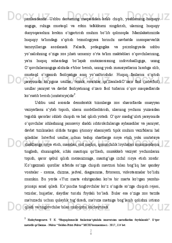 2
8jumlasidandir.   Ushbu   dasturning   maqsadidan   kelib   chiqib,   yoshlarning   huquqiy
ongiga,   ruhiga   mustaqil   va   erkin   tafakkurni   singdirish,   ularning   huquqiy
dunyoqarashini   keskin   o‘zgartirish   muhim   bo‘lib   qolmoqda.   Mamlakatimizda
huquqiy   ta'limdagi   o‘qitish   texnologiyasi   birinchi   navbatda   insonparvarlik
tamoyillariga   asoslanadi.   Falsafa,   pedagogika   va   psixologiyada   ushbu
yo‘nalishning   o‘ziga   xos   jihati   umumiy   o‘rta   ta'lim   maktablari   o‘quvchilarining,
ya'ni   huquq   sohasidagi   bo‘lajak   mutaxassisning   individualligiga,   uning
O‘quvchilarningiga alohida e'tibor berish, uning yosh xususiyatlarini hisobga olib,
mustaqil   o‘rganish   faoliyatiga   aniq   yo‘naltirishdir.   Huquq   fanlarini   o‘qitish
jarayonida   ko‘pgina   usullar,   texnik   vositalar   qo‘llaniladiO‘zaro   faol   (interfsol)
usullar   jamiyat   va   davlat   faoliyatining   o‘zaro   faol   turlarini   o‘quv   maqsadlarida
ko‘rsatib berish (imitatsiya)dir 7
.
Ushbu   usul   asosida   demokratik   tizimlarga   xos   sharoitlarda   muayyan
vaziyatlarni   o‘ylab   topish,   ularni   modellashtirish,   ularning   yechimi   yuzasidan
tegishli qarorlar ishlab chiqish va hal qilish yotadi. O‘quv mashg‘uloti jarayonida
o‘quvchilar   ishlashning   jamoaviy   shakli   ishtirokchilariga   aylanadilar   va   jamiyat,
davlat   tuzilmalari   oldida   turgan   ijtimoiy   ahamiyatli   tipik   muhim   vazifalarni   hal
qiladilar.   Interfsol   usullar   uchun   tashqi   shartlarga   rioya   etish   yoki   imitatsiya
shakllariga rioya etish, masalan, sud majlisi, qonunchilik loyihalari munozaralarini
tinglash,   shuningdek,   ichki   mantiqni   qo‘llash,   murakkab   vaziyat   yechimlarini
topish,   qaror   qabul   qilish   mexanizmiga,   mantig‘iga   izchil   rioya   etish   xosdir.
Ko‘rgazmali   qurollar   sifatida   so‘zga   chiqish   mavzusi   bilan   bog‘liq   har   qanday
vositalar   -   sxema,   chizma,   jadval,   diagramma,   fotorasm,   videotasmalar   bo‘lishi
mumkin.   Bu   yerda   «Yuz   marta   eshitgandan   ko‘ra   bir   marta   ko‘rgan   yaxshi»
prinsipi   amal   qiladi.   Ko‘pincha   tinglovchilar   ko‘z   o‘ngida   so‘zga   chiqish   rejasi,
tezislar,   hujjatlar,   slaydlar   turishi   foydali   bo‘ladi.   Bular   esa   o‘ziga   xos   tarzda
ma'ruzachi   uchun   qulaylik   tug‘diradi,   ma'ruza   matniga   bog‘lanib   qolishni   istisno
qiladi va tinglovchilar bilan muloqotni kuchaytiradi.
7
  Kudaybergenova   T.   K.   “Huquqshunoslik   fanlarinio‘qitishda   innovatsion   metodlardan   foydalanish”.   O‘quv
metodik qo'llanma.- Nukus “Golden-Print-Nukus” MCHJ bosmaxonasi.-  2017, 114 bet 