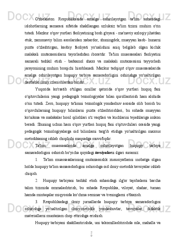 2
9O'zbekiston   Respublikasida   amalga   oshirilayotgan   ta'lim   sohasidagi
islohotlarning   samarasi   sifatida   shakllangan   uzluksiz   ta'lim   tizimi   muhim   o'rin
tutadi. Mazkur o'quv yurtlari faoliyatining bosh g'oyasi - ma'naviy axloqiy jihatdan
etuk,  zamonaviy   bilim   asoslaridan   xabardor,   shuningdek,   muayyan   kasb-   hunarni
puxta   o'zlashtirgan,   kasbiy   faoliyati   yo'nalishini   aniq   belgilab   olgan   kichik
malakali   mutaxassislarni   tayorlashdan   iboratdir.   Ta'lim   muassasalari   faoliyatini
samarali   tashkil   etish   -   barkamol   shaxs   va   malakali   mutaxassisni   tayyorlash
jarayonining   muhim   bosqichi   hisoblanadi.   Mazkur   tadqiqot   o'quv   muassasalarida
amalga   oshirilayotgan   huquqiy   tarbiya   samaradorligini   oshirishga   yo'naltirilgan
dastlabki ilmiy izlanishlardan biridir.
Yuqorida   ko'rsatib   o'tilgan   omillar   qatorida   o'quv   yurtlari   huquq   fani
o'qituvchilarini   yangi   pedagogik   texnologiyalar   bilan   qurollantirish   ham   alohida
o'rin   tutadi.   Zero,   huquqiy   ta'limni   texnologik   yondashuv   asosida   olib   borish   bu
o'quvchilarning   huquqiy   bilimlarni   puxta   o'zlashtirishlari,   bu   sohada   muayyan
ko'nikma va malakalar hosil qilishlari o'z vaqtlari va kuchlarini tejashlariga imkon
beradi.  Shuning  uchun   ham   o'quv  yurtlari   huquq  fani   o'qituvchilari  orasida   yangi
pedagogik   texnologiyalarga   oid   bilimlarni   targ'ib   etishga   yo'naltirilgan   maxsus
metodikaning ishlab chiqilishi maqsadga muvofiqdir.
Ta'lim   muassasalarida   amalga   oshirilayotgan   huquqiy   tarbiya
samaradorligini oshirish bo'yicha quyidagi  tavsiyalar ni ilgari suramiz:
1. Ta'lim   muassasalarining   mutaxassislik   xususiyatlarini   inobatga   olgan
holda huquqiy ta'lim samaradorligini oshirishga oid ilmiy-metodik tavsiyalar ishlab
chiqish.
2. Huquqiy   tarbiyani   tashkil   etish   sohasidagi   ilg'or   tajribalarni   barcha
talim   tizimida   ommalashtirish,   bu   sohada   Respublika,   viloyat,   shahar,   tuman
hamda mintaqalar miqyosida ko'chma seminar va treninglarni o'tkazish.
3. Respublikadagi   ilmiy   jurnallarda   huquqiy   tarbiya   samaradorligini
oshirishga   yo'naltirilgan   ilmiy-metodik   yondashuvlar,   tavsiyalar,   didaktik
materiallarni muntazam chop ettirishga erishish.
Huquqiy tarbiyani shakllantirishda,  uni takomillashtirishda oila, mahalla va 