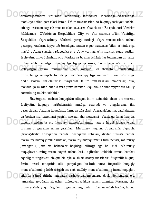 3
0ommaviy-axborot   vositalari   o'zlarining   tarbiyaviy   sohasidagi   vazifalariga
mas'uliyat bilan qarashlari kerak. Ta'lim muassasalari da huquqiy tarbiyani tashkil
etishga   nisbatan   tegishli   muassasalar,   xususan,   O'zbekiston   Respublikasi   Vazirlar
Mahkamasi,   O'zbekiston   Respublikasi   Oliy   va   o'rta   maxsus   ta'lim   Vazirligi,
Respublika   o'quv-uslubiy   Markazi,   yangi   turdagi   o'quv   muassasalari   uchun
pedagog  kadrlarni  tayyorlab  beradigan  hamda  o'quv  manbalari  bilan  ta'minlashga
mas'ul   bo'lgan   etakchi   pedagogika   oliy   o'quv   yurtlari,   o'rta   maxsus   o'quv   yurtlari
faoliyatini muvofiqlashtiruvchi Markaz va boshqa tashkilotlar tomonidan bir qator
ijobiy   ishlar   amalga   oshirilayotganligiga   qaramay,   bu   sohada   o'z   echimini
kutayotgan   ayrim   muammolar   ham   mavjud.   «O`zbekiston   mustaqilligi
prinsiplariga   sadoqatli   hamda   jamiyat   taraqqiyotiga   munosib   hissa   qo`shishga
qodir   shaxsni   shakllantirish   maqsadida   ta`lim   muassasalari   ota-onalar,   oila,
mahalla qo`mitalari bilan o`zaro puxta hamkorlik qilish» Kadrlar tayyorlash Milliy
dasturining muhim talabidir. 
Shuningdek,   mehnat   huquqidan   olingan   bilim   doirasida   shaxs   o`z   mehnat
faoliyatini   huquqiy   tartibdoirasida   amalga   oshiradi   va   o`zgalardan,   ilm
beruvchidan o`zining huquqlarini himoya qila oladi. Ariza,talabnoma, dalolatnoma
va   boshqa   ma`lumotlarni   yozish,   mehnat   shartnomasini   to’zish   qoidalari   haqida,
umumiy   mehnatta   oid   huquqiy   munosabatlarning   jamini   hayot   taqazo   etgan
qismini   o`rganishga   zamin   yaratiladi.   Ma`muriy   huquqni   o`rganishda   o`quvchi
(talaba)davlat   boshqaruvi   haqida,   boshqaruv   sohalari,   davlat   hizmati   haqida
ma`muriy huquqiy munosabatlar, ma`muriy huquqbuzarlik tushunchasi, ma`muriy
javobgarlik,   jazo   va   hakozolar   haqidagi   bilimga   ega   bo`lishdi.   Ma`muriy
huquqbuzarlikning   inson   hayoti   uchun   hafli   oqibatlar   keltirish   tomon   harakat
eqanligini   tinglovchi   chuqur   his   qila   olishlari   asosiy   masaladir.   Fuqarolik   huquqi
fanini   misol   tariqasida   olib   qaraydigan   bo`lsak,   unda   fuqarolik   huquqiy
munosabatlarning kelib chiqish asoslari, mulkiy munosabatlarning inson huquqlari
sifatida   e`tirof   etilishi   jamiyatda   yashayotgan   insonlarga   davlat   tomonidan,   o`z
jamiyatini   rivojlantirish   uchun   imkoniyat   sifatida   qarash   mumkin.   Masalan,   oliy
o`quv yurtida yuqoridagi  keltirilganidan eng muhim jihatlari ochib berilsa, huquq 