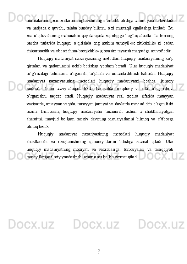 3
1normalarining elimentlarini tinglovchining o`zi bilib olishga zamin yaratib beriladi
va   natijada   o`quvchi,   talaba   bunday   bilimni   o`zi   mustaqil   egallashga   intiladi.   Bu
esa o`qituvchining mahoratini qay darajada eqanligiga bog`liq albatta. Ta`limning
barcha   turlarida   huquqni   o`qitishda   eng   muhim   tamoyil-»o`zluksizlik»   ni   esdan
chiqarmaslik va «bosqichma-bosqichlik» g`oyasini tayansh maqsadga muvofiqdir.
Huquqiy   madaniyat   nazariyasining   metodlari   huquqiy   madaniyatning   ko’p
qirralari   va   qatlamlarini   ochib   berishga   yordam   beradi.   Ular   huquqiy   madaniyat
to’g’risidagi   bilimlarni   o’rganish,   to’plash   va   umumlashtirish   kalitidir.   Huquqiy
madaniyat   nazariyasining   metodlari   huquqiy   madaniyatni   boshqa   ijtimoiy
xodisalar   bilan   uzviy   aloqadorlikda,   harakatda,   miqdoriy   va   sifat   o’zgarishida
o’rganishni   taqozo   etadi.   Huquqiy   madaniyat   real   xodisa   sifatida   muayyan
vaziyatda, muayyan vaqtda, muayyan jamiyat va davlatda mavjud deb o’rganilishi
lozim.   Binobarin,   huquqiy   madaniyatni   tushunish   uchun   u   shakllanayotgan
sharoitni,   mavjud   bo’lgan   tarixiy   davrning   xususiyatlarini   bilmoq   va   e’tiborga
olmoq kerak. 
Huquqiy   madaniyat   nazariyasining   metodlari   huquqiy   madaniyat
shakllanishi   va   rivojlanishining   qonuniyatlarini   bilishga   xizmat   qiladi.   Ular
huquqiy   madaniyatning   moxiyati   va   vazifalariga,   funksiyalari   va   taraqqiyoti
tamoyillariga ilmiy yondashish uchun asos bo’lib xizmat qiladi. 