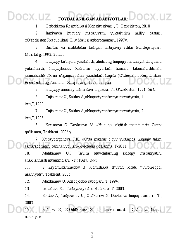 3
2FOYDALANILGAN ADABIYOTLAR:
1. O'zbekiston Respublikasi Konstitustiyasi , T, O'zbekiston, 2018
2. Jamiyatda   huquqiy   madaniyatni   yuksaltirish   milliy   dasturi,
«O'zbekiston Respublikasi Oliy Majlisi axborotnomasi, 1997y.
3. Sinfdan   va   maktabdan   tashqari   tarbiyaviy   ishlar   konstepstiyasi.:
Ma'rifat g. 1993.  3 mart.
4. Huquqiy tarbiyani yaxshilash, aholining huquqiy madaniyat darajasini
yuksaltirish,   huquqshunos   kadrlarni   tayyorlash   tizimini   takomillashtirish,
jamoatchilik   fikrini   o'rganish   ishini   yaxshilash   haqida   (O'zbekiston   Respublikasi
Prezidentining Farmoni.: Xalq so'zi g. 1997. 27 iyun.
5. Huquqiy umumiy ta'lim-davr taqozosi.-T.: O'zbekiston. 1991.-56 b.
6. Tojixonov U, Saidov A,«Huquqiy madaniyat nazariyasi», 1-
ism,T,1990
7. Tojixonov U, Saidov A,«Huquqiy madaniyat nazariyasi», 2-
ism,T,1998
8. Karimova   O.   Davlatova   M.   «Huquqni   o'qitish   metodikasi»   O'quv
qo'llanma, Toshkent.  2006 y.
9. Kudaybergenova   T.K.   «O'rta   maxsus   o'quv   yurtlarida   huquqiy   talim
samaradorligini oshirish yo'llari».-Metodik qo'llanma, T-2011.
10. Mahkamov   U.I.   Ta’lim   oluvchilarning   axloqiy   madaniyatini
shakllantirish muammolari.  -T.: FAN, 1995.  
11. 2.   Ziyomuxammedov   B.   Komillikka   eltuvchi   kitob.   “Turon-iqbol
nashriyoti”, Toshkent, 2006.  
12. Maxkamov U. Axloq-odob saboqlari. T. 1994. 
13. Ismailova Z.I. Tarbiyaviy ish metodikasi. T. 2003. 
14. Saidov   A,   Tadjixanov   U,   Odilkoriev   X.   Davlat   va   huquq   asoslari.   -T.,
2002. 
15. Boboev   X,   X.Odilkoriev   X.   lar   taxriri   ostida.   Davlat   va   huquq
nazariyasi. 