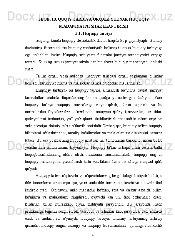 4I BOB. HUQUQIY TARBIYA ORQALI YUKSAK HUQUQIY
MADANIYATNI SHAKLLANTIRISH
1.1 . Huquqiy tarbiya
Bugungi kunda huquqiy demokratik davlat haqida ko'p gapirilyapti. Bunday
davlatning fuqarolari   esa  huquqiy  madaniyatli  bo'lmog'i   uchun  huquqiy  tarbiyaga
ega   bo'lishlari   lozim.   Huquqiy   tarbiyasiz   fuqarolar   jamiyat   taraqqiyotini   orqaga
tortadi.   Shuning   uchun   jamiyatimizda   har   bir   shaxs   huquqiy   madaniyatli   bo'lishi
shart.
Ta'lim   orqali   yosh   avlodga   insoniyat   tajribasi   orqali   to'plangan   bilimlar
beriladi, zaruriy ko'nikma va malakalar hamda e'tiqodlar shallantiriladi.
Huquqiy   tarbiya -   bu   huquqiy   tajriba   almashish   bo’yicha   davlat,   jamiyat
tashkilotlari   alohida   fuqarolarning   bir   maqsadga   yo’naltirilgan   faoliyati.   Yani
huquqiy   tarbiya   huquqiy   normalarga   rioya   qilish,   ularni   bajarish   va   bu
normalardan   foydalanishni   ta’minlovchi   muayyan   ijobiy   tasavvurlar,   qarashlar,
qadriyatlarni   tushunish,   yo’l-yo’riqlarni   shakllantirish   maqsadida   odam   ongi   va
xulq-atvoriga  doimiy  ta’sir  o’tkazib  borishdir.Darhaqiqat,  huquqiy  ta'lim   huquqiy
bilimlarni   o'zlashtirishni,   amaliy   ko'nikmalar   va   malakalar   shakllanishini   nazarda
tutadi.   Bu esa yoshlarning huquqiy jihatdan har tomonlama barkamol inson bo'lib
yetishishlari   uchun   zamin   tayyorlaydi.   Huquqiy   ta'lim   nafaqat   bilim   berish,   balki
huquqbuzarliklarning   oldini   olish,   intizomni   mustahkamlash,   huquqiy   ong   va
huquqiy   madaniyatni   yuksaltirish   kabi   vazifalarni   ham   o'z   oldiga   maqsad   qilib
qo'yadi.
Huquqiy ta'lim   o'qituvchi   va o'quvchilarning  birgalikdagi   faoliyati   bo'lib, u
ikki tomonlama xarakterga ega, ya'ni unda ikki tomon o'qituvchi va o'quvchi faol
ishtirok   etadi.   O'qituvchi   aniq   maqsadni   ko'zlab,   reja   va   dastur   asosida   bilim,
ko'nikma   va   malakalarni   singdiradi,   o'quvchi   esa   uni   faol   o'zlashtirib   oladi.
Bildirish,   bilish   murakkab,   qiyin,   ziddiyatli   jarayondir.   Bu   jarayonda   inson
psixikasiga tegishli sezgi, idrok, tasavvur va tafakkur kabi jarayonlar faol ishtirok
etadi   va   muhim   rol   o'ynaydi.   Huquqiy   tarbiya,   umumiy   tarbiyaning   tarkibiy
qismidir,   axloqiy   ongni,   axloqiy   va   huquqiy   ko'rsatmalarni,   qonunga   itoatkorlik 