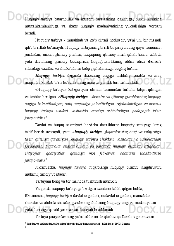 6Huquqiy   tarbiya   batartiblilik   va   intizom   darajasining   oshishiga,   burch   hissining
mustahkamlanishiga   va   shaxs   huquqiy   madaniyatining   yuksalishiga   yordam
beradi.
Huquqiy  tarbiya   -   murakkab   va   ko'p  qirrali   hodisadir,   ya'ni   uni   bir   ma'noli
qilib ta'riflab bo'lmaydi. Huquqiy tarbiyaning ta'rifi bu jarayonning qaysi tomonini,
jumladan,   umum-ijtimoiy   jihatini,   huquqning   ijtimoiy   amal   qilish   tizimi   sifatida
yoki   davlatning   ijtimoiy   boshqarish,   huquqbuzarlikning   oldini   olish   elementi
sifatidagi vazifasi va shu kabilarni tadqiq qilishimizga bog'liq bo'ladi.
Huquqiy   tarbiya   deganda   shaxsning   ongiga   tashkiliy   suratda   va   aniq
maqsadni ko'zlab ta'sir ko'rsatishning maxsus yuridik turi tushuniladi.
«Huquqiy   tarbiya»   kategoriyasi   olimlar   tomonidan   turlicha   talqin   qilingan
va izohlar berilgan.  « Huquqiy tarbiya  -  shaxslar va ijtimoiy guruhlarning huquqiy
ongiga ko'rsatiladigan,  aniq  maqsadga  yo'naltirilgan,  rejalashtirilgan  va  maxsus
huquqiy   tarbiya   usu l ari   vositasida   amalga   oshiriladigan   pedagogik   ta'sir
jarayonidir» 2
.
Davlat   va   huquq   nazariyasi   bo'yicha   darsliklarda   huquqiy   tarbiyaga   keng
ta'rif   berish   uchraydi,   ya'ni   « huquqiy   tarbiya -   fuqarolarning   ongi   va   ruhiyatiga
ta'sir   qilishga   qaratilgan,   huquqiy   tarbiya   shak l ari,   vositalari   va   uslublaridan
foydalanib,   fuqarolar   ongida   chuqur   va   barqaror   huquqiy   bilimlar,   e'tiqodlar,
ehtiyojlar,   qadriyatlar,   qonunga   mos   fe'l-atvor,   odatlarni   shak l antirish
jarayonidir» 3
.
Fikrimizcha,   huquqiy   tarbiya   fuqarolarga   huquqiy   bilimni   singdiruvchi
muhim ijtimoiy vositadir.
Tarbiyani keng va tor ma'noda tushunish mumkin.
Yuqorida huquqiy tarbiyaga berilgan izohlarni tahlil qilgan holda, 
fikrimizcha,  huquqiy tarbiya- davlat organlari, nodavlat organlari, mansabdor 
shaxslar va alohida shaxslar guruhining aholining huquqiy ongi va madaniyatini 
yuksaltirishga qaratilgan maxsus faoliyati hisoblanadi.
Tarbiya jarayonlarining yo'nalishlarini farqlashda qo'llaniladigan muhim 
2
  Sinfdan va maktabdan tashqari tarbiyaviy ishlar konstepstiyasi.: Ma'rifat g. 1993. 3 mart
3 
