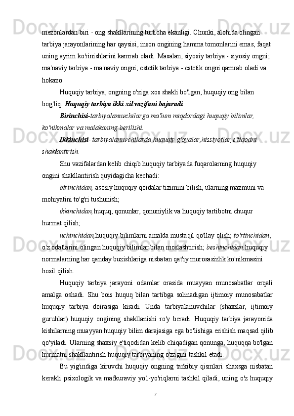 7mezonlardan biri - ong shakllarining turlicha ekanligi. Chunki, alohida olingan 
tarbiya jarayonlarining har qaysisi, inson ongining hamma tomonlarini emas, faqat 
uning ayrim ko'rinishlarini kamrab oladi. Masalan, siyosiy tarbiya - siyosiy ongni; 
ma'naviy tarbiya - ma'naviy ongni; estetik tarbiya - estetik ongni qamrab oladi va 
hokazo.
Huquqiy tarbiya, ongning o'ziga xos shakli bo'lgan, huquqiy ong bilan 
bog'liq.  Huquqiy tarbiya ikki xil vazifani bajaradi .
Birinchisi -tarbiyalanuvchilarga ma'lum miqdordagi huquqiy bilimlar, 
ko'nikmalar va malakaning berilishi.
Ikkinchisi - tarbiyalanuvchilarda huquqiy g'oyalar,hissiyotlar,e'tiqodni 
shak l antirish .
Shu vazifalardan kelib chiqib huquqiy tarbiyada fuqarolarning huquqiy 
ongini shakllantirish quyidagicha kechadi:
birinchidan,  asosiy huquqiy qoidalar tizimini bilish, ularning mazmuni va 
mohiyatini to'g'ri tushunish;
ikkinchidan, huquq, qonunlar, qonuniylik va huquqiy tartibotni chuqur 
hurmat qilish;
uchinchidan, huquqiy bilimlarni amalda mustaqil qo'llay olish;  to'rtinchidan , 
o'z odatlarini olingan huquqiy bilimlar bilan moslashtirish;  beshinchidan, huquqiy 
normalarning har qanday buzishlariga nisbatan qat'iy murosasizlik ko'nikmasini 
hosil qilish.
Huquqiy   tarbiya   jarayoni   odamlar   orasida   muayyan   munosabatlar   orqali
amalga   oshadi.   Shu   bois   huquq   bilan   tartibga   solinadigan   ijtimoiy   munosabatlar
huquqiy   tarbiya   doirasiga   kiradi.   Unda   tarbiyalanuvchilar   (shaxslar,   ijtimoiy
guruhlar)   huquqiy   ongining   shakllanishi   ro'y   beradi.   Huquqiy   tarbiya   jarayonida
kishilarning muayyan huquqiy bilim darajasiga ega bo'lishiga erishish maqsad qilib
qo'yiladi. Ularning shaxsiy e'tiqodidan kelib chiqadigan qonunga, huquqqa bo'lgan
hurmatni shakllantirish huquqiy tarbiyaning o'zagini tashkil etadi.
Bu   yig'indiga   kiruvchi   huquqiy   ongning   tarkibiy   qismlari   shaxsga   nisbatan
kerakli psixologik va mafkuraviy yo'l-yo'riqlarni tashkil qiladi, uning o'z huquqiy 