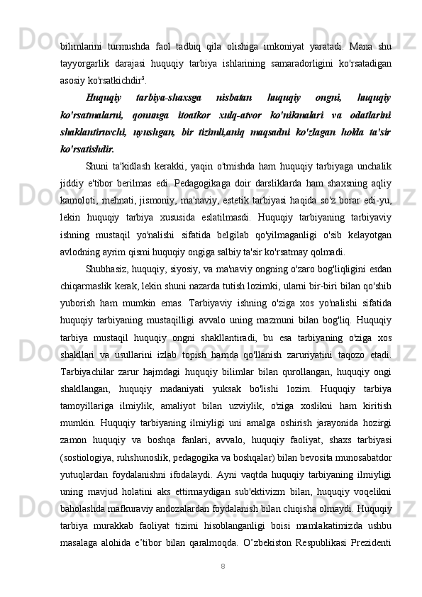 8bilimlarini   turmushda   faol   tadbiq   qila   olishiga   imkoniyat   yaratadi.   Mana   shu
tayyorgarlik   darajasi   huquqiy   tarbiya   ishlarining   samaradorligini   ko'rsatadigan
asosiy ko'rsatkichdir 3
.
Huquqiy   tarbiya-shaxsga   nisbatan   huquqiy   ongni,   huquqiy
ko'rsatmalarni,   qonunga   itoatkor   xulq-atvor   ko'nikmalari   va   odatlarini
shaklantiruvchi,   uyushgan,   bir   tizimli,aniq   maqsadni   ko'zlagan   holda   ta'sir
ko'rsatishdir.
Shuni   ta'kidlash   kerakki,   yaqin   o'tmishda   ham   huquqiy   tarbiyaga   unchalik
jiddiy   e'tibor   berilmas   edi.   Pedagogikaga   doir   darsliklarda   ham   shaxsning   aqliy
kamoloti,   mehnati,   jismoniy,   ma'naviy,   estetik   tarbiyasi   haqida   so'z   borar   edi-yu,
lekin   huquqiy   tarbiya   xususida   eslatilmasdi.   Huquqiy   tarbiyaning   tarbiyaviy
ishning   mustaqil   yo'nalishi   sifatida   belgilab   qo'yilmaganligi   o'sib   kelayotgan
avlodning ayrim qismi huquqiy ongiga salbiy ta'sir ko'rsatmay qolmadi.
Shubhasiz, huquqiy, siyosiy, va ma'naviy ongning o'zaro bog'liqligini esdan
chiqarmaslik kerak, lekin shuni nazarda tutish lozimki, ularni bir-biri bilan qo'shib
yuborish   ham   mumkin   emas.   Tarbiyaviy   ishning   o'ziga   xos   yo'nalishi   sifatida
huquqiy   tarbiyaning   mustaqilligi   avvalo   uning   mazmuni   bilan   bog'liq.   Huquqiy
tarbiya   mustaqil   huquqiy   ongni   shakllantiradi,   bu   esa   tarbiyaning   o'ziga   xos
shakllari   va   usullarini   izlab   topish   hamda   qo'llanish   zaruriyatini   taqozo   etadi.
Tarbiyachilar   zarur   hajmdagi   huquqiy   bilimlar   bilan   qurollangan,   huquqiy   ongi
shakllangan,   huquqiy   madaniyati   yuksak   bo'lishi   lozim.   Huquqiy   tarbiya
tamoyillariga   ilmiylik,   amaliyot   bilan   uzviylik,   o'ziga   xoslikni   ham   kiritish
mumkin.   Huquqiy   tarbiyaning   ilmiyligi   uni   amalga   oshirish   jarayonida   hozirgi
zamon   huquqiy   va   boshqa   fanlari,   avvalo,   huquqiy   faoliyat,   shaxs   tarbiyasi
(sostiologiya, ruhshunoslik, pedagogika va boshqalar) bilan bevosita munosabatdor
yutuqlardan   foydalanishni   ifodalaydi.   Ayni   vaqtda   huquqiy   tarbiyaning   ilmiyligi
uning   mavjud   holatini   aks   ettirmaydigan   sub'ektivizm   bilan,   huquqiy   voqelikni
baholashda mafkuraviy andozalardan foydalanish bilan chiqisha olmaydi.   Huquqiy
tarbiya   murakkab   faoliyat   tizimi   hisoblanganligi   boisi   mamlakatimizda   ushbu
masalaga   alohida   e’tibor   bilan   qaralmoqda.   O’zbekiston   Respublikasi   Prezidenti 