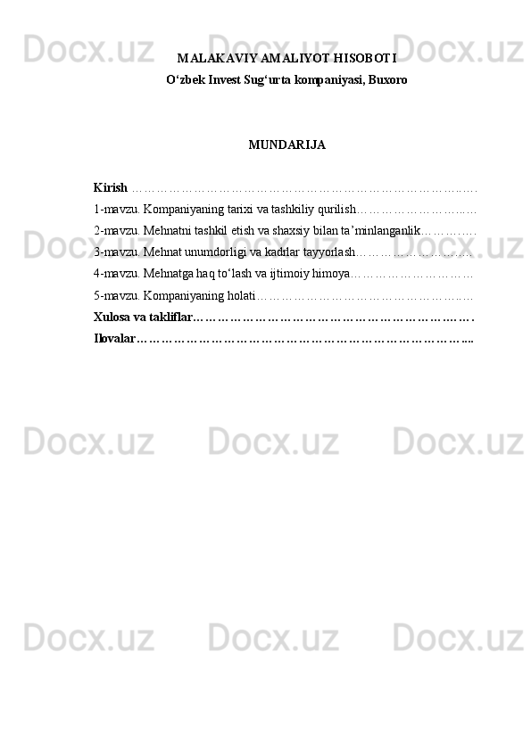 MALAKAVIY AMALIYOT HISOBOTI
O ‘ zbek Invest Sug ‘ urta kompaniyasi, Buxoro
MUNDARIJA
Kirish   ……………………………………………………………………..….
1-mavzu. Kompaniyaning tarixi va tashkiliy qurilish ……………………...…
2-mavzu. Mehnatni tashkil etish va shaxsiy bilan ta ’ minlanganlik ……….….
3-mavzu. Mehnat unumdorligi va kadrlar tayyorlash ……………………..…
4-mavzu. Mehnatga haq to ‘ lash va ijtimoiy himoya …………………………
5-mavzu. Kompaniyaning holati …………………………………………..…
Xulosa va takliflar …………………………………………………….…….
Ilovalar …………………………………………………………………….... 