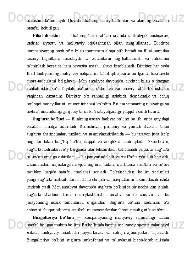 ishlashini ta ‘ minlaydi. Quyida filialning asosiy bo ‘ limlari va ularning vazifalari
batafsil keltirilgan.
Filial   direktori   —   filialning   bosh   rahbari   sifatida   u   strategik   boshqaruv,
kadrlar   siyosati   va   moliyaviy   rejalashtirish   bilan   shug ‘ ullanadi.   Direktor
kompaniyaning   bosh   ofisi   bilan   muntazam   aloqa   olib   boradi   va   filial   nomidan
rasmiy   hujjatlarni   imzolaydi.   U   xodimlarni   rag ‘ batlantirish   va   intizomni
ta ‘ minlash   borasida   ham   bevosita   mas ‘ ul   shaxs   hisoblanadi.   Direktor   har   oyda
filial faoliyatining moliyaviy natijalarini tahlil qilib, zarur bo ‘ lganda tuzatuvchi
chora-tadbirlarni   belgilaydi.   Men   amaliyot   davomida   direktor   bilan   o ‘ tkazgan
suhbatimdan   ko ‘ p   foydali   ma ‘ lumot   oldim   va   zamonaviy   rahbarlik   uslubini
yaqindan   kuzatdim.   Direktor   o ‘ z   rahbarligi   uslubida   demokratik   va   ochiq
muloqot tamoyillarini ustuvor tutishini ko ‘ rdim. Bu esa jamoaning ruhiyatiga va
mehnat unumdorligiga ijobiy ta ‘ sir ko ‘ rsatayotganligi yaqqol sezilib turardi.
Sug ‘ urta bo ‘ limi   — filialning asosiy faoliyat bo ‘ limi bo ‘ lib, unda quyidagi
vazifalar   amalga   oshiriladi.   Birinchidan,   jismoniy   va   yuridik   shaxslar   bilan
sug ‘ urta  shartnomalari  tuziladi   va rasmiylashtiriladida  —  bu jarayon juda  ko ‘ p
hujjatlar   bilan   bog ‘ liq   bo ‘ lib,   diqqat   va   aniqlikni   talab   qiladi.   Ikkinchidan,
sug ‘ urta hodisalari ro ‘ y berganda ular tekshiriladi, baholanadi va zarur sug ‘ urta
to ‘ lovlari amalga oshiriladi — bu jarayon adolatli va shaffof tarzda olib boriladi.
Uchinchidan,   mijozlarga   mavjud   sug ‘ urta   turlari,   shartnoma   shartlari   va   to ‘ lov
tartiblari   haqida   batafsil   maslahat   beriladi.   To ‘ rtinchidan,   bo ‘ lim   xodimlari
yangi sug ‘ urta mahsulotlarini ishlab chiqish va mavjudlarini takomillashtirishda
ishtirok etadi. Men amaliyot davomida sug ‘ urta bo ‘ limida bir necha kun ishlab,
sug ‘ urta   shartnomalarini   rasmiylashtirishni   amalda   ko ‘ rib   chiqdim   va   bu
jarayonning   nozik   tomonlarini   o ‘ rgandim.   Sug ‘ urta   bo ‘ limi   xodimlari   o ‘ z
sohasini chuqur biluvchi, tajribali mutaxassislardan iborat ekanligini kuzatdim.
Buxgalteriya   bo ‘ limi   —   kompaniyaning   moliyaviy   salomatligi   uchun
mas ‘ ul bo ‘ lgan muhim bo ‘ lim. Bu bo ‘ limda barcha moliyaviy operatsiyalar qayd
etiladi,   moliyaviy   hisobotlar   tayyorlanadi   va   soliq   majburiyatlari   bajariladi.
Buxgalteriya   bo ‘ limi   sug ‘ urta   mukofotlari   va   to ‘ lovlarini   hisob-kitob   qilishda 