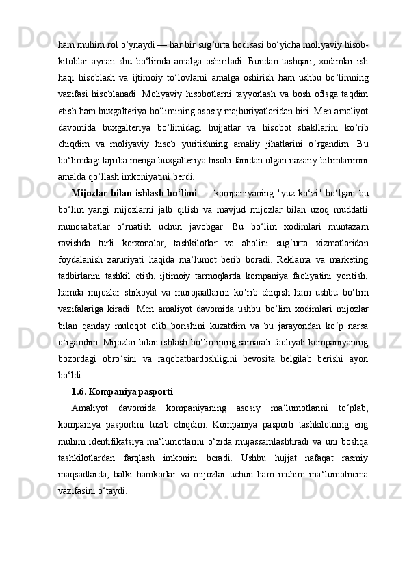 ham muhim rol o ‘ ynaydi — har bir sug ‘ urta hodisasi bo ‘ yicha moliyaviy hisob-
kitoblar   aynan   shu   bo ‘ limda   amalga   oshiriladi.   Bundan   tashqari,   xodimlar   ish
haqi   hisoblash   va   ijtimoiy   to ‘ lovlarni   amalga   oshirish   ham   ushbu   bo ‘ limning
vazifasi   hisoblanadi.   Moliyaviy   hisobotlarni   tayyorlash   va   bosh   ofisga   taqdim
etish ham buxgalteriya bo ‘ limining asosiy majburiyatlaridan biri. Men amaliyot
davomida   buxgalteriya   bo ‘ limidagi   hujjatlar   va   hisobot   shakllarini   ko ‘ rib
chiqdim   va   moliyaviy   hisob   yuritishning   amaliy   jihatlarini   o ‘ rgandim.   Bu
bo ‘ limdagi tajriba menga buxgalteriya hisobi fanidan olgan nazariy bilimlarimni
amalda qo ‘ llash imkoniyatini berdi.
Mijozlar   bilan   ishlash   bo ‘ limi   —   kompaniyaning   "yuz-ko ‘ zi"   bo ‘ lgan   bu
bo ‘ lim   yangi   mijozlarni   jalb   qilish   va   mavjud   mijozlar   bilan   uzoq   muddatli
munosabatlar   o ‘ rnatish   uchun   javobgar.   Bu   bo ‘ lim   xodimlari   muntazam
ravishda   turli   korxonalar,   tashkilotlar   va   aholini   sug ‘ urta   xizmatlaridan
foydalanish   zaruriyati   haqida   ma ‘ lumot   berib   boradi.   Reklama   va   marketing
tadbirlarini   tashkil   etish,   ijtimoiy   tarmoqlarda   kompaniya   faoliyatini   yoritish,
hamda   mijozlar   shikoyat   va   murojaatlarini   ko ‘ rib   chiqish   ham   ushbu   bo ‘ lim
vazifalariga   kiradi.   Men   amaliyot   davomida   ushbu   bo ‘ lim   xodimlari   mijozlar
bilan   qanday   muloqot   olib   borishini   kuzatdim   va   bu   jarayondan   ko ‘ p   narsa
o ‘ rgandim. Mijozlar bilan ishlash bo ‘ limining samarali faoliyati kompaniyaning
bozordagi   obro ‘ sini   va   raqobatbardoshligini   bevosita   belgilab   berishi   ayon
bo ‘ ldi.
1.6. Kompaniya pasporti
Amaliyot   davomida   kompaniyaning   asosiy   ma ‘ lumotlarini   to ‘ plab,
kompaniya   pasportini   tuzib   chiqdim.   Kompaniya   pasporti   tashkilotning   eng
muhim   identifikatsiya   ma ‘ lumotlarini   o ‘ zida   mujassamlashtiradi   va   uni   boshqa
tashkilotlardan   farqlash   imkonini   beradi.   Ushbu   hujjat   nafaqat   rasmiy
maqsadlarda,   balki   hamkorlar   va   mijozlar   uchun   ham   muhim   ma ‘ lumotnoma
vazifasini o ‘ taydi. 