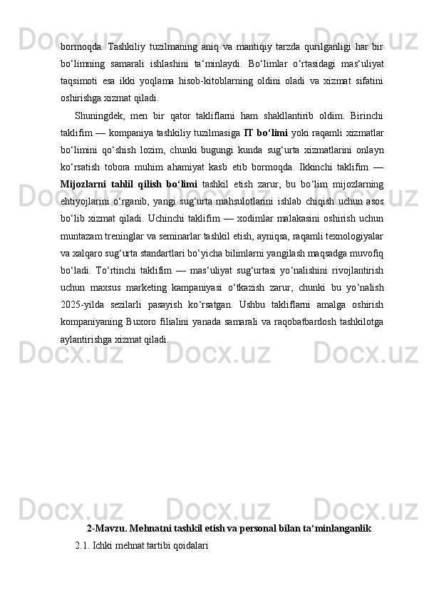bormoqda.   Tashkiliy   tuzilmaning   aniq   va   mantiqiy   tarzda   qurilganligi   har   bir
bo ‘ limning   samarali   ishlashini   ta ‘ minlaydi.   Bo ‘ limlar   o ‘ rtasidagi   mas ‘ uliyat
taqsimoti   esa   ikki   yoqlama   hisob-kitoblarning   oldini   oladi   va   xizmat   sifatini
oshirishga xizmat qiladi.
Shuningdek,   men   bir   qator   takliflarni   ham   shakllantirib   oldim.   Birinchi
taklifim — kompaniya tashkiliy tuzilmasiga   IT bo ‘ limi   yoki raqamli xizmatlar
bo ‘ limini   qo ‘ shish   lozim,   chunki   bugungi   kunda   sug ‘ urta   xizmatlarini   onlayn
ko ‘ rsatish   tobora   muhim   ahamiyat   kasb   etib   bormoqda.   Ikkinchi   taklifim   —
Mijozlarni   tahlil   qilish   bo ‘ limi   tashkil   etish   zarur,   bu   bo ‘ lim   mijozlarning
ehtiyojlarini   o ‘ rganib,   yangi   sug ‘ urta   mahsulotlarini   ishlab   chiqish   uchun   asos
bo ‘ lib   xizmat   qiladi.   Uchinchi   taklifim   —   xodimlar   malakasini   oshirish   uchun
muntazam treninglar va seminarlar tashkil etish, ayniqsa, raqamli texnologiyalar
va xalqaro sug ‘ urta standartlari bo ‘ yicha bilimlarni yangilash maqsadga muvofiq
bo ‘ ladi.   To ‘ rtinchi   taklifim   —   mas ‘ uliyat   sug ‘ urtasi   yo ‘ nalishini   rivojlantirish
uchun   maxsus   marketing   kampaniyasi   o ‘ tkazish   zarur,   chunki   bu   yo ‘ nalish
2025 -yilda   sezilarli   pasayish   ko ‘ rsatgan.   Ushbu   takliflarni   amalga   oshirish
kompaniyaning  Buxoro  filialini  yanada   samarali   va  raqobatbardosh  tashkilotga
aylantirishga xizmat qiladi.
2-Mavzu. Mehnatni tashkil etish va personal bilan ta‘minlanganlik
2.1. Ichki mehnat tartibi qoidalari 