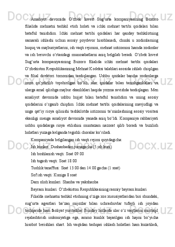 Amaliyot   davomida   O‘zbek   Invest   Sug‘urta   kompaniyasining   Buxoro
filialida   mehnatni   tashkil   etish   holati   va   ichki   mehnat   tartibi   qoidalari   bilan
batafsil   tanishdim.   Ichki   mehnat   tartibi   qoidalari   har   qanday   tashkilotning
samarali   ishlashi   uchun   asosiy   poydevor   hisoblanadi,   chunki   u   xodimlarning
huquq va majburiyatlarini, ish vaqti rejimini, mehnat intizomini hamda xodimlar
va  ish   beruvchi   o‘rtasidagi   munosabatlarni   aniq  belgilab   beradi.  O‘zbek   Invest
Sug‘urta   kompaniyasining   Buxoro   filialida   ichki   mehnat   tartibi   qoidalari
O‘zbekiston Respublikasining Mehnat Kodeksi talablari asosida ishlab chiqilgan
va   filial   direktori   tomonidan   tasdiqlangan.   Ushbu   qoidalar   barcha   xodimlarga
imzo   qo‘ydirilib   topshirilgan   bo‘lib,   ular   qoidalar   bilan   tanishganliklari   va
ularga amal qilishga majbur ekanliklari haqida yozma ravishda tasdiqlagan. Men
amaliyot   davomida   ushbu   hujjat   bilan   batafsil   tanishdim   va   uning   asosiy
qoidalarini   o‘rganib   chiqdim.   Ichki   mehnat   tartibi   qoidalarining   mavjudligi   va
unga   qat‘iy   rioya   qilinishi   tashkilotda   intizomni   ta‘minlashning   asosiy   vositasi
ekanligi   menga  amaliyot  davomida  yanada   aniq  bo‘ldi.  Kompaniya   rahbariyati
ushbu   qoidalarga   rioya   etilishini   muntazam   nazorat   qilib   boradi   va   buzilish
holatlari yuzaga kelganda tegishli choralar ko‘riladi.
Kompaniyada belgilangan ish vaqti rejimi quyidagicha:
Ish kunlari: Dushanbadan jumagacha (5 ish kuni)
Ish boshlanish vaqti: Soat 09:00
Ish tugash vaqti: Soat 18:00
Tushlik tanaffusi: Soat 13:00 dan 14:00 gacha (1 soat)
Sof ish vaqti: Kuniga 8 soat
Dam olish kunlari: Shanba va yakshanba
Bayram kunlari: O‘zbekiston Respublikasining rasmiy bayram kunlari
Filialda mehnatni tashkil etishning o‘ziga xos xususiyatlaridan biri shundaki,
sug‘urta   agentlari   ba‘zan   mijozlar   bilan   uchrashuvlar   tufayli   ish   joyidan
tashqarida ham faoliyat yuritadilar. Bunday hollarda ular o‘z vaqtlarini mustaqil
rejalashtirish   imkoniyatiga   ega,   ammo   kunlik   bajarilgan   ish   hajmi   bo‘yicha
hisobot   berishlari   shart.   Ish   vaqtidan   tashqari   ishlash   holatlari   ham   kuzatiladi, 