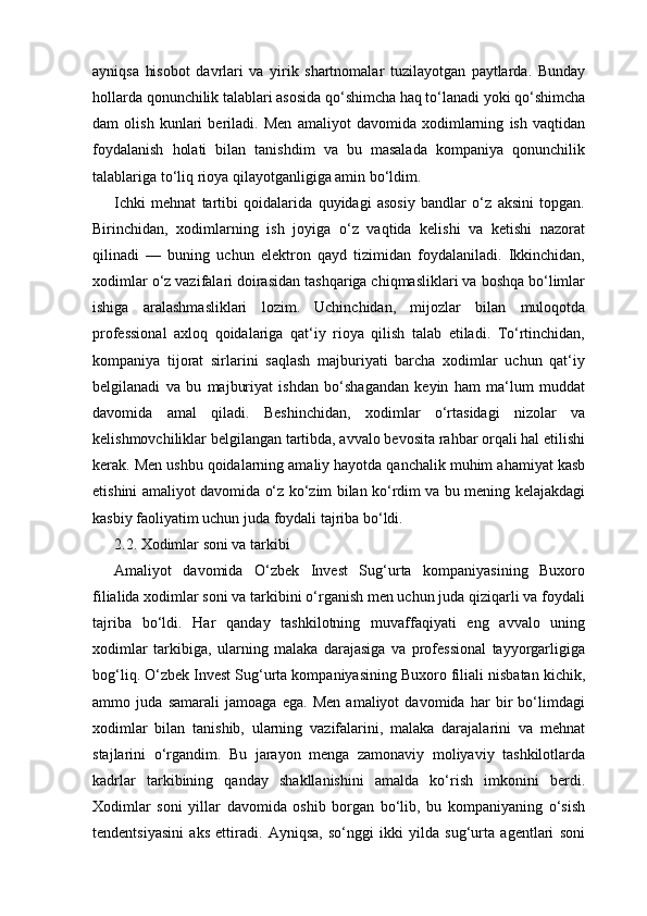 ayniqsa   hisobot   davrlari   va   yirik   shartnomalar   tuzilayotgan   paytlarda.   Bunday
hollarda qonunchilik talablari asosida qo‘shimcha haq to‘lanadi yoki qo‘shimcha
dam   olish   kunlari   beriladi.   Men   amaliyot   davomida   xodimlarning   ish   vaqtidan
foydalanish   holati   bilan   tanishdim   va   bu   masalada   kompaniya   qonunchilik
talablariga to‘liq rioya qilayotganligiga amin bo‘ldim.
Ichki   mehnat   tartibi   qoidalarida   quyidagi   asosiy   bandlar   o‘z   aksini   topgan.
Birinchidan,   xodimlarning   ish   joyiga   o‘z   vaqtida   kelishi   va   ketishi   nazorat
qilinadi   —   buning   uchun   elektron   qayd   tizimidan   foydalaniladi.   Ikkinchidan,
xodimlar o‘z vazifalari doirasidan tashqariga chiqmasliklari va boshqa bo‘limlar
ishiga   aralashmasliklari   lozim.   Uchinchidan,   mijozlar   bilan   muloqotda
professional   axloq   qoidalariga   qat‘iy   rioya   qilish   talab   etiladi.   To‘rtinchidan,
kompaniya   tijorat   sirlarini   saqlash   majburiyati   barcha   xodimlar   uchun   qat‘iy
belgilanadi   va   bu   majburiyat   ishdan   bo‘shagandan   keyin   ham   ma‘lum   muddat
davomida   amal   qiladi.   Beshinchidan,   xodimlar   o‘rtasidagi   nizolar   va
kelishmovchiliklar belgilangan tartibda, avvalo bevosita rahbar orqali hal etilishi
kerak. Men ushbu qoidalarning amaliy hayotda qanchalik muhim ahamiyat kasb
etishini amaliyot davomida o‘z ko‘zim bilan ko‘rdim va bu mening kelajakdagi
kasbiy faoliyatim uchun juda foydali tajriba bo‘ldi.
2.2. Xodimlar soni va tarkibi
Amaliyot   davomida   O‘zbek   Invest   Sug‘urta   kompaniyasining   Buxoro
filialida xodimlar soni va tarkibini o‘rganish men uchun juda qiziqarli va foydali
tajriba   bo‘ldi.   Har   qanday   tashkilotning   muvaffaqiyati   eng   avvalo   uning
xodimlar   tarkibiga,   ularning   malaka   darajasiga   va   professional   tayyorgarligiga
bog‘liq. O‘zbek Invest Sug‘urta kompaniyasining Buxoro filiali nisbatan kichik,
ammo   juda   samarali   jamoaga   ega.   Men   amaliyot   davomida   har   bir   bo‘limdagi
xodimlar   bilan   tanishib,   ularning   vazifalarini,   malaka   darajalarini   va   mehnat
stajlarini   o‘rgandim.   Bu   jarayon   menga   zamonaviy   moliyaviy   tashkilotlarda
kadrlar   tarkibining   qanday   shakllanishini   amalda   ko‘rish   imkonini   berdi.
Xodimlar   soni   yillar   davomida   oshib   borgan   bo‘lib,   bu   kompaniyaning   o‘sish
tendentsiyasini   aks   ettiradi.   Ayniqsa,   so‘nggi   ikki   yilda   sug‘urta   agentlari   soni 