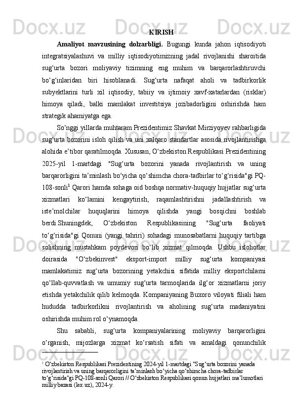 KIRISH
Amaliyot   mavzusining   dolzarbligi.   Bugungi   kunda   jahon   iqtisodiyoti
integratsiyalashuvi   va   milliy   iqtisodiyotimizning   jadal   rivojlanishi   sharoitida
sug‘urta   bozori   moliyaviy   tizimning   eng   muhim   va   barqarorlashtiruvchi
bo‘g‘inlaridan   biri   hisoblanadi.   Sug‘urta   nafaqat   aholi   va   tadbirkorlik
subyektlarini   turli   xil   iqtisodiy,   tabiiy   va   ijtimoiy   xavf-xatarlardan   (risklar)
himoya   qiladi,   balki   mamlakat   investitsiya   jozibadorligini   oshirishda   ham
strategik ahamiyatga ega.
So‘nggi yillarda muhtaram Prezidentimiz Shavkat Mirziyoyev rahbarligida
sug‘urta bozorini isloh qilish va uni  xalqaro standartlar  asosida rivojlantirishga
alohida e’tibor qaratilmoqda. Xususan, O‘zbekiston Respublikasi Prezidentining
2025-yil   1-martdagi   "Sug‘urta   bozorini   yanada   rivojlantirish   va   uning
barqarorligini ta’minlash bo‘yicha qo‘shimcha chora-tadbirlar to‘g‘risida"gi PQ-
108-sonli 1
 Qarori hamda sohaga oid boshqa normativ-huquqiy hujjatlar sug‘urta
xizmatlari   ko‘lamini   kengaytirish,   raqamlashtirishni   jadallashtirish   va
iste’molchilar   huquqlarini   himoya   qilishda   yangi   bosqichni   boshlab
berdi.Shuningdek,   O‘zbekiston   Respublikasining   "Sug‘urta   faoliyati
to‘g‘risida"gi   Qonuni   (yangi   tahriri)   sohadagi   munosabatlarni   huquqiy   tartibga
solishning   mustahkam   poydevori   bo‘lib   xizmat   qilmoqda.   Ushbu   islohotlar
doirasida   "O‘zbekinvest"   eksport-import   milliy   sug‘urta   kompaniyasi
mamlakatimiz   sug‘urta   bozorining   yetakchisi   sifatida   milliy   eksportchilarni
qo‘llab-quvvatlash   va   umumiy   sug‘urta   tarmoqlarida   ilg‘or   xizmatlarni   joriy
etishda yetakchilik qilib kelmoqda. Kompaniyaning Buxoro viloyati filiali ham
hududda   tadbirkorlikni   rivojlantirish   va   aholining   sug‘urta   madaniyatini
oshirishda muhim rol o‘ynamoqda.
Shu   sababli,   sug‘urta   kompaniyalarining   moliyaviy   barqarorligini
o‘rganish,   mijozlarga   xizmat   ko‘rsatish   sifati   va   amaldagi   qonunchilik
1
 O‘zbekiston Respublikasi Prezidentining 2024-yil 1-martdagi "Sug‘urta bozorini yanada 
rivojlantirish va uning barqarorligini ta’minlash bo‘yicha qo‘shimcha chora-tadbirlar 
to‘g‘risida"gi PQ-108-sonli Qarori // O‘zbekiston Respublikasi qonun hujjatlari ma’lumotlari 
milliy bazasi (lex.uz), 2024-y. 