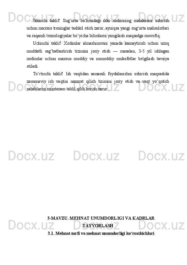 Ikkinchi   taklif:   Sug‘urta   bo‘limidagi   ikki   xodimning   malakasini   oshirish
uchun maxsus treninglar tashkil etish zarur, ayniqsa yangi sug‘urta mahsulotlari
va raqamli texnologiyalar bo‘yicha bilimlarni yangilash maqsadga muvofiq.
Uchinchi   taklif:   Xodimlar   almashinuvini   yanada   kamaytirish   uchun   uzoq
muddatli   rag‘batlantirish   tizimini   joriy   etish   —   masalan,   3-5   yil   ishlagan
xodimlar   uchun   maxsus   moddiy   va   nomoddiy   mukofotlar   belgilash   tavsiya
etiladi.
To‘rtinchi   taklif:   Ish   vaqtidan   samarali   foydalanishni   oshirish   maqsadida
zamonaviy   ish   vaqtini   nazorat   qilish   tizimini   joriy   etish   va   vaqt   yo‘qotish
sabablarini muntazam tahlil qilib borish zarur.
3-MAVZU. MEHNAT UNUMDORLIGI VA KADRLAR
TAYYORLASH
3.1. Mehnat sarfi va mehnat unumdorligi ko‘rsatkichlari 