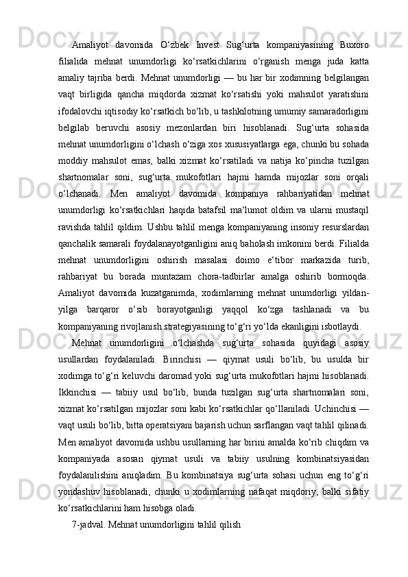 Amaliyot   davomida   O‘zbek   Invest   Sug‘urta   kompaniyasining   Buxoro
filialida   mehnat   unumdorligi   ko‘rsatkichlarini   o‘rganish   menga   juda   katta
amaliy tajriba berdi. Mehnat  unumdorligi  — bu har bir  xodimning belgilangan
vaqt   birligida   qancha   miqdorda   xizmat   ko‘rsatishi   yoki   mahsulot   yaratishini
ifodalovchi iqtisodiy ko‘rsatkich bo‘lib, u tashkilotning umumiy samaradorligini
belgilab   beruvchi   asosiy   mezonlardan   biri   hisoblanadi.   Sug‘urta   sohasida
mehnat unumdorligini o‘lchash o‘ziga xos xususiyatlarga ega, chunki bu sohada
moddiy   mahsulot   emas,   balki   xizmat   ko‘rsatiladi   va   natija   ko‘pincha   tuzilgan
shartnomalar   soni,   sug‘urta   mukofotlari   hajmi   hamda   mijozlar   soni   orqali
o‘lchanadi.   Men   amaliyot   davomida   kompaniya   rahbariyatidan   mehnat
unumdorligi   ko‘rsatkichlari   haqida   batafsil   ma‘lumot   oldim   va   ularni   mustaqil
ravishda tahlil qildim. Ushbu tahlil menga kompaniyaning insoniy resurslardan
qanchalik samarali foydalanayotganligini aniq baholash imkonini berdi. Filialda
mehnat   unumdorligini   oshirish   masalasi   doimo   e‘tibor   markazida   turib,
rahbariyat   bu   borada   muntazam   chora-tadbirlar   amalga   oshirib   bormoqda.
Amaliyot   davomida   kuzatganimda,   xodimlarning   mehnat   unumdorligi   yildan-
yilga   barqaror   o‘sib   borayotganligi   yaqqol   ko‘zga   tashlanadi   va   bu
kompaniyaning rivojlanish strategiyasining to‘g‘ri yo‘lda ekanligini isbotlaydi.
Mehnat   unumdorligini   o‘lchashda   sug‘urta   sohasida   quyidagi   asosiy
usullardan   foydalaniladi.   Birinchisi   —   qiymat   usuli   bo‘lib,   bu   usulda   bir
xodimga to‘g‘ri keluvchi daromad yoki sug‘urta mukofotlari hajmi hisoblanadi.
Ikkinchisi   —   tabiiy   usul   bo‘lib,   bunda   tuzilgan   sug‘urta   shartnomalari   soni,
xizmat ko‘rsatilgan mijozlar soni kabi ko‘rsatkichlar qo‘llaniladi. Uchinchisi —
vaqt usuli bo‘lib, bitta operatsiyani bajarish uchun sarflangan vaqt tahlil qilinadi.
Men amaliyot davomida ushbu usullarning har birini amalda ko‘rib chiqdim va
kompaniyada   asosan   qiymat   usuli   va   tabiiy   usulning   kombinatsiyasidan
foydalanilishini   aniqladim.   Bu   kombinatsiya   sug‘urta   sohasi   uchun   eng   to‘g‘ri
yondashuv   hisoblanadi,   chunki   u   xodimlarning   nafaqat   miqdoriy,   balki   sifatiy
ko‘rsatkichlarini ham hisobga oladi.
7-jadval. Mehnat unumdorligini tahlil qilish 