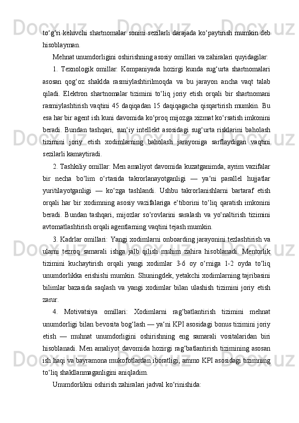 to‘g‘ri keluvchi shartnomalar sonini sezilarli darajada ko‘paytirish mumkin deb
hisoblayman.
Mehnat unumdorligini oshirishning asosiy omillari va zahiralari quyidagilar:
1.   Texnologik   omillar:   Kompaniyada   hozirgi   kunda   sug‘urta   shartnomalari
asosan   qog‘oz   shaklda   rasmiylashtirilmoqda   va   bu   jarayon   ancha   vaqt   talab
qiladi.   Elektron   shartnomalar   tizimini   to‘liq   joriy   etish   orqali   bir   shartnomani
rasmiylashtirish  vaqtini  45  daqiqadan   15  daqiqagacha  qisqartirish  mumkin.  Bu
esa har bir agent ish kuni davomida ko‘proq mijozga xizmat ko‘rsatish imkonini
beradi.   Bundan   tashqari,   sun‘iy   intellekt   asosidagi   sug‘urta   risklarini   baholash
tizimini   joriy   etish   xodimlarning   baholash   jarayoniga   sarflaydigan   vaqtini
sezilarli kamaytiradi.
2. Tashkiliy omillar: Men amaliyot davomida kuzatganimda, ayrim vazifalar
bir   necha   bo‘lim   o‘rtasida   takrorlanayotganligi   —   ya‘ni   parallel   hujjatlar
yuritilayotganligi   —   ko‘zga   tashlandi.   Ushbu   takrorlanishlarni   bartaraf   etish
orqali   har   bir   xodimning   asosiy   vazifalariga   e‘tiborini   to‘liq   qaratish   imkonini
beradi.   Bundan   tashqari,   mijozlar   so‘rovlarini   saralash   va   yo‘naltirish   tizimini
avtomatlashtirish orqali agentlarning vaqtini tejash mumkin.
3. Kadrlar omillari: Yangi xodimlarni onboarding jarayonini tezlashtirish va
ularni   tezroq   samarali   ishga   jalb   qilish   muhim   zahira   hisoblanadi.   Mentorlik
tizimini   kuchaytirish   orqali   yangi   xodimlar   3-6   oy   o‘rniga   1-2   oyda   to‘liq
unumdorlikka erishishi  mumkin. Shuningdek, yetakchi xodimlarning tajribasini
bilimlar   bazasida   saqlash   va   yangi   xodimlar   bilan   ulashish   tizimini   joriy   etish
zarur.
4.   Motivatsiya   omillari:   Xodimlarni   rag‘batlantirish   tizimini   mehnat
unumdorligi bilan bevosita bog‘lash — ya‘ni KPI asosidagi bonus tizimini joriy
etish   —   muhnat   unumdorligini   oshirishning   eng   samarali   vositalaridan   biri
hisoblanadi.   Men   amaliyot   davomida  hozirgi   rag‘batlantirish   tizimining  asosan
ish haqi va bayramona mukofotlardan iboratligi, ammo KPI asosidagi tizimning
to‘liq shakllanmaganligini aniqladim.
Unumdorlikni oshirish zahiralari jadval ko‘rinishida: 