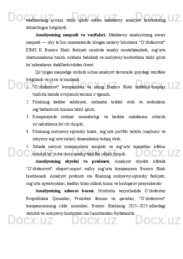 talablarining   ijrosini   tahlil   qilish   ushbu   malakaviy   amaliyot   hisobotining
dolzarbligini belgilaydi.
Amaliyotning   maqsadi   va   vazifalari.   Malakaviy   amaliyotning   asosiy
maqsadi — oliy ta’lim muassasasida olingan nazariy bilimlarni "O‘zbekinvest"
EIMS   K   Buxoro   filiali   faoliyati   misolida   amaliy   mustahkamlash,   sug‘urta
shartnomalarini tuzish, risklarni baholash va moliyaviy hisobotlarni tahlil qilish
ko‘nikmalarini shakllantirishdan iborat.
Qo‘yilgan maqsadga erishish uchun amaliyot davomida quyidagi vazifalar
belgilandi va ijrosi ta’minlandi:
1. "O‘zbekinvest"   kompaniyasi   va   uning   Buxoro   filiali   tashkiliy-huquqiy
tuzilishi hamda rivojlanish tarixini o‘rganish;
2. Filialning   kadrlar   salohiyati,   mehnatni   tashkil   etish   va   xodimlarni
rag‘batlantirish tizimini tahlil qilish;
3. Kompaniyada   mehnat   unumdorligi   va   kadrlar   malakasini   oshirish
yo‘nalishlarini ko‘rib chiqish;
4. Filialning   moliyaviy-iqtisodiy   holati,   sug‘urta   portfeli   tarkibi   (majburiy   va
ixtiyoriy sug‘urta turlari) dinamikasini tadqiq etish;
5. Sohada   mavjud   muammolarni   aniqlash   va   sug‘urta   xizmatlari   sifatini
oshirish bo‘yicha ilmiy-amaliy takliflar ishlab chiqish.
Amaliyotning   obyekti   va   predmeti.   Amaliyot   obyekti   sifatida
"O‘zbekinvest"   eksport-import   milliy   sug‘urta   kompaniyasi   Buxoro   filiali
hisoblanadi.   Amaliyot   predmeti   esa   filialning   moliyaviy-iqtisodiy   faoliyati,
sug‘urta operatsiyalari, kadrlar bilan ishlash tizimi va boshqaruv jarayonlaridir.
Amaliyotning   axborot   bazasi.   Hisobotni   tayyorlashda   O‘zbekiston
Respublikasi   Qonunlari,   Prezident   farmon   va   qarorlari,   "O‘zbekinvest"
kompaniyasining   ichki   nizomlari,   Buxoro   filialining   2025–2025-yillardagi
statistik va moliyaviy hisobotlari ma’lumotlaridan foydalanildi. 