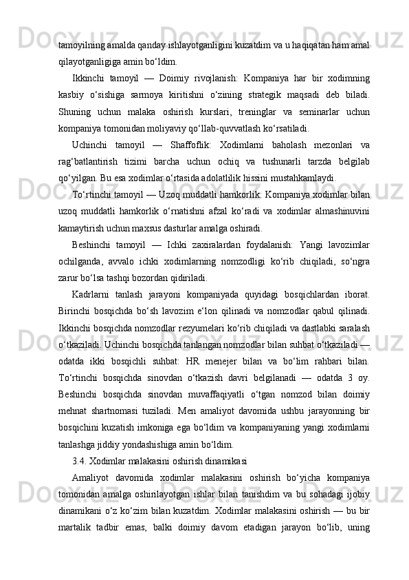 tamoyilning amalda qanday ishlayotganligini kuzatdim va u haqiqatan ham amal
qilayotganligiga amin bo‘ldim.
Ikkinchi   tamoyil   —   Doimiy   rivojlanish:   Kompaniya   har   bir   xodimning
kasbiy   o‘sishiga   sarmoya   kiritishni   o‘zining   strategik   maqsadi   deb   biladi.
Shuning   uchun   malaka   oshirish   kurslari,   treninglar   va   seminarlar   uchun
kompaniya tomonidan moliyaviy qo‘llab-quvvatlash ko‘rsatiladi.
Uchinchi   tamoyil   —   Shaffoflik:   Xodimlarni   baholash   mezonlari   va
rag‘batlantirish   tizimi   barcha   uchun   ochiq   va   tushunarli   tarzda   belgilab
qo‘yilgan. Bu esa xodimlar o‘rtasida adolatlilik hissini mustahkamlaydi.
To‘rtinchi tamoyil — Uzoq muddatli hamkorlik: Kompaniya xodimlar bilan
uzoq   muddatli   hamkorlik   o‘rnatishni   afzal   ko‘radi   va   xodimlar   almashinuvini
kamaytirish uchun maxsus dasturlar amalga oshiradi.
Beshinchi   tamoyil   —   Ichki   zaxiralardan   foydalanish:   Yangi   lavozimlar
ochilganda,   avvalo   ichki   xodimlarning   nomzodligi   ko‘rib   chiqiladi,   so‘ngra
zarur bo‘lsa tashqi bozordan qidiriladi.
Kadrlarni   tanlash   jarayoni   kompaniyada   quyidagi   bosqichlardan   iborat.
Birinchi   bosqichda   bo‘sh   lavozim   e‘lon   qilinadi   va   nomzodlar   qabul   qilinadi.
Ikkinchi bosqichda nomzodlar rezyumelari ko‘rib chiqiladi va dastlabki saralash
o‘tkaziladi. Uchinchi bosqichda tanlangan nomzodlar bilan suhbat o‘tkaziladi —
odatda   ikki   bosqichli   suhbat:   HR   menejer   bilan   va   bo‘lim   rahbari   bilan.
To‘rtinchi   bosqichda   sinovdan   o‘tkazish   davri   belgilanadi   —   odatda   3   oy.
Beshinchi   bosqichda   sinovdan   muvaffaqiyatli   o‘tgan   nomzod   bilan   doimiy
mehnat   shartnomasi   tuziladi.   Men   amaliyot   davomida   ushbu   jarayonning   bir
bosqichini  kuzatish imkoniga ega bo‘ldim  va kompaniyaning yangi  xodimlarni
tanlashga jiddiy yondashishiga amin bo‘ldim.
3.4. Xodimlar malakasini oshirish dinamikasi
Amaliyot   davomida   xodimlar   malakasini   oshirish   bo‘yicha   kompaniya
tomonidan   amalga   oshirilayotgan   ishlar   bilan   tanishdim   va   bu   sohadagi   ijobiy
dinamikani o‘z ko‘zim bilan kuzatdim. Xodimlar malakasini oshirish — bu bir
martalik   tadbir   emas,   balki   doimiy   davom   etadigan   jarayon   bo‘lib,   uning 