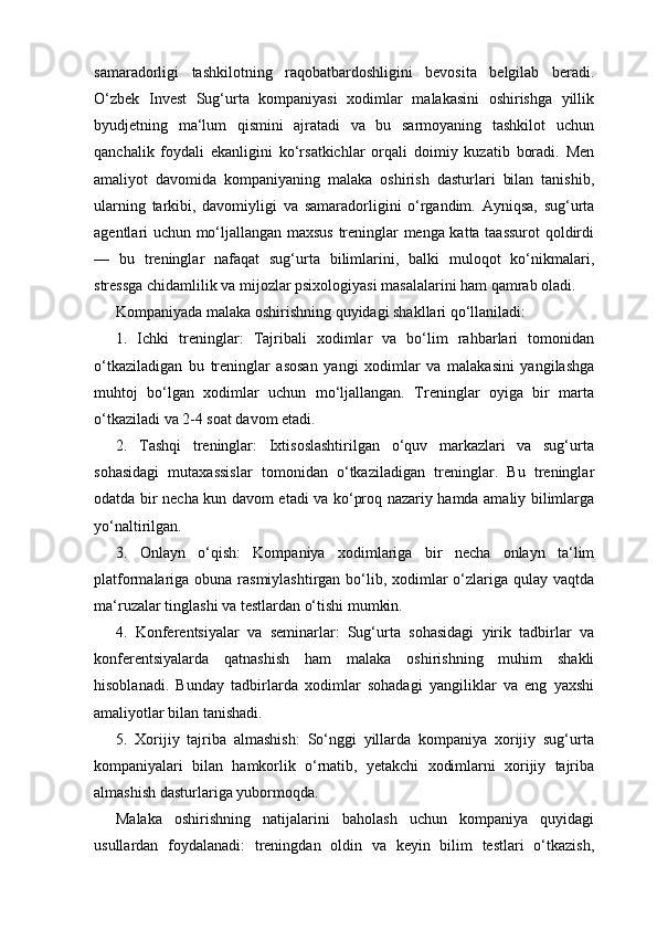 samaradorligi   tashkilotning   raqobatbardoshligini   bevosita   belgilab   beradi.
O‘zbek   Invest   Sug‘urta   kompaniyasi   xodimlar   malakasini   oshirishga   yillik
byudjetning   ma‘lum   qismini   ajratadi   va   bu   sarmoyaning   tashkilot   uchun
qanchalik   foydali   ekanligini   ko‘rsatkichlar   orqali   doimiy   kuzatib   boradi.   Men
amaliyot   davomida   kompaniyaning   malaka   oshirish   dasturlari   bilan   tanishib,
ularning   tarkibi,   davomiyligi   va   samaradorligini   o‘rgandim.   Ayniqsa,   sug‘urta
agentlari uchun mo‘ljallangan maxsus treninglar menga katta taassurot qoldirdi
—   bu   treninglar   nafaqat   sug‘urta   bilimlarini,   balki   muloqot   ko‘nikmalari,
stressga chidamlilik va mijozlar psixologiyasi masalalarini ham qamrab oladi.
Kompaniyada malaka oshirishning quyidagi shakllari qo‘llaniladi:
1.   Ichki   treninglar:   Tajribali   xodimlar   va   bo‘lim   rahbarlari   tomonidan
o‘tkaziladigan   bu   treninglar   asosan   yangi   xodimlar   va   malakasini   yangilashga
muhtoj   bo‘lgan   xodimlar   uchun   mo‘ljallangan.   Treninglar   oyiga   bir   marta
o‘tkaziladi va 2-4 soat davom etadi.
2.   Tashqi   treninglar:   Ixtisoslashtirilgan   o‘quv   markazlari   va   sug‘urta
sohasidagi   mutaxassislar   tomonidan   o‘tkaziladigan   treninglar.   Bu   treninglar
odatda bir necha kun davom etadi va ko‘proq nazariy hamda amaliy bilimlarga
yo‘naltirilgan.
3.   Onlayn   o‘qish:   Kompaniya   xodimlariga   bir   necha   onlayn   ta‘lim
platformalariga obuna rasmiylashtirgan bo‘lib, xodimlar  o‘zlariga qulay vaqtda
ma‘ruzalar tinglashi va testlardan o‘tishi mumkin.
4.   Konferentsiyalar   va   seminarlar:   Sug‘urta   sohasidagi   yirik   tadbirlar   va
konferentsiyalarda   qatnashish   ham   malaka   oshirishning   muhim   shakli
hisoblanadi.   Bunday   tadbirlarda   xodimlar   sohadagi   yangiliklar   va   eng   yaxshi
amaliyotlar bilan tanishadi.
5.   Xorijiy   tajriba   almashish:   So‘nggi   yillarda   kompaniya   xorijiy   sug‘urta
kompaniyalari   bilan   hamkorlik   o‘rnatib,   yetakchi   xodimlarni   xorijiy   tajriba
almashish dasturlariga yubormoqda.
Malaka   oshirishning   natijalarini   baholash   uchun   kompaniya   quyidagi
usullardan   foydalanadi:   treningdan   oldin   va   keyin   bilim   testlari   o‘tkazish, 