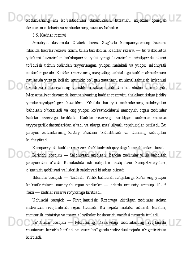 xodimlarning   ish   ko‘rsatkichlari   dinamikasini   kuzatish,   mijozlar   qoniqish
darajasini o‘lchash va rahbarlarning kuzatuv baholari.
3.5. Kadrlar rezervi
Amaliyot   davomida   O‘zbek   Invest   Sug‘urta   kompaniyasining   Buxoro
filialida kadrlar rezervi tizimi bilan tanishdim. Kadrlar rezervi — bu tashkilotda
yetakchi   lavozimlar   bo‘shaganida   yoki   yangi   lavozimlar   ochilganida   ularni
to‘ldirish   uchun   oldindan   tayyorlangan,   yuqori   malakali   va   yuqori   salohiyatli
xodimlar guruhi. Kadrlar rezervining mavjudligi tashkilotga kadrlar almashinuvi
natijasida yuzaga kelishi mumkin bo‘lgan xatarlarni minimallashtirish imkonini
beradi   va   rahbariyatning   vorislik   masalasini   oldindan   hal   etishni   ta‘minlaydi.
Men amaliyot davomida kompaniyaning kadrlar rezervini shakllantirishga jiddiy
yondashayotganligini   kuzatdim.   Filialda   har   yili   xodimlarning   salohiyatini
baholash   o‘tkaziladi   va   eng   yuqori   ko‘rsatkichlarni   namoyish   etgan   xodimlar
kadrlar   rezerviga   kiritiladi.   Kadrlar   rezerviga   kiritilgan   xodimlar   maxsus
tayyorgarlik dasturlaridan o‘tadi va ularga mas‘uliyatli topshiriqlar beriladi. Bu
jarayon   xodimlarning   kasbiy   o‘sishini   tezlashtiradi   va   ularning   sadoqatini
kuchaytiradi.
Kompaniyada kadrlar rezervini shakllantirish quyidagi bosqichlardan iborat:
Birinchi   bosqich   —   Salohiyatni   aniqlash:   Barcha   xodimlar   yillik   baholash
jarayonidan   o‘tadi.   Baholashda   ish   natijalari,   xulq-atvor   kompetensiyalari,
o‘rganish qobiliyati va liderlik salohiyati hisobga olinadi.
Ikkinchi   bosqich   —   Tanlash:   Yillik   baholash   natijalariga   ko‘ra   eng   yuqori
ko‘rsatkichlarni   namoyish   etgan   xodimlar   —   odatda   umumiy   sonning   10-15
foizi — kadrlar rezervi ro‘yxatiga kiritiladi.
Uchinchi   bosqich   —   Rivojlantirish:   Rezervga   kiritilgan   xodimlar   uchun
individual   rivojlantirish   rejasi   tuziladi.   Bu   rejada   malaka   oshirish   kurslari,
mentorlik, rotatsiya va maxsus loyihalar boshqarish vazifasi nazarda tutiladi.
To‘rtinchi   bosqich   —   Monitoring:   Rezervdagi   xodimlarning   rivojlanishi
muntazam   kuzatib   boriladi   va   zarur   bo‘lganda   individual   rejada   o‘zgartirishlar
kiritiladi. 