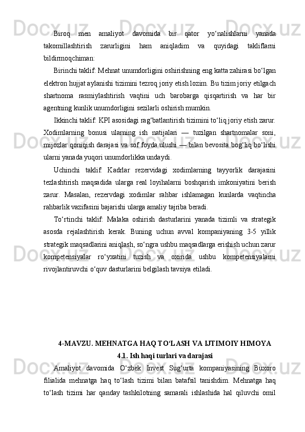 Biroq   men   amaliyot   davomida   bir   qator   yo‘nalishlarni   yanada
takomillashtirish   zarurligini   ham   aniqladim   va   quyidagi   takliflarni
bildirmoqchiman:
Birinchi taklif: Mehnat unumdorligini oshirishning eng katta zahirasi bo‘lgan
elektron hujjat aylanishi tizimini tezroq joriy etish lozim. Bu tizim joriy etilgach
shartnoma   rasmiylashtirish   vaqtini   uch   barobarga   qisqartirish   va   har   bir
agentning kunlik unumdorligini sezilarli oshirish mumkin.
Ikkinchi taklif: KPI asosidagi rag‘batlantirish tizimini to‘liq joriy etish zarur.
Xodimlarning   bonusi   ularning   ish   natijalari   —   tuzilgan   shartnomalar   soni,
mijozlar qoniqish darajasi va sof foyda ulushi — bilan bevosita bog‘liq bo‘lishi
ularni yanada yuqori unumdorlikka undaydi.
Uchinchi   taklif:   Kadrlar   rezervidagi   xodimlarning   tayyorlik   darajasini
tezlashtirish   maqsadida   ularga   real   loyihalarni   boshqarish   imkoniyatini   berish
zarur.   Masalan,   rezervdagi   xodimlar   rahbar   ishlamagan   kunlarda   vaqtincha
rahbarlik vazifasini bajarishi ularga amaliy tajriba beradi.
To‘rtinchi   taklif:   Malaka   oshirish   dasturlarini   yanada   tizimli   va   strategik
asosda   rejalashtirish   kerak.   Buning   uchun   avval   kompaniyaning   3-5   yillik
strategik maqsadlarini aniqlash, so‘ngra ushbu maqsadlarga erishish uchun zarur
kompetensiyalar   ro‘yxatini   tuzish   va   oxirida   ushbu   kompetensiyalarni
rivojlantiruvchi o‘quv dasturlarini belgilash tavsiya etiladi.
4-MAVZU. MEHNATGA HAQ TO‘LASH VA IJTIMOIY HIMOYA
4.1. Ish haqi turlari va darajasi
Amaliyot   davomida   O‘zbek   Invest   Sug‘urta   kompaniyasining   Buxoro
filialida   mehnatga   haq   to‘lash   tizimi   bilan   batafsil   tanishdim.   Mehnatga   haq
to‘lash   tizimi   har   qanday   tashkilotning   samarali   ishlashida   hal   qiluvchi   omil 