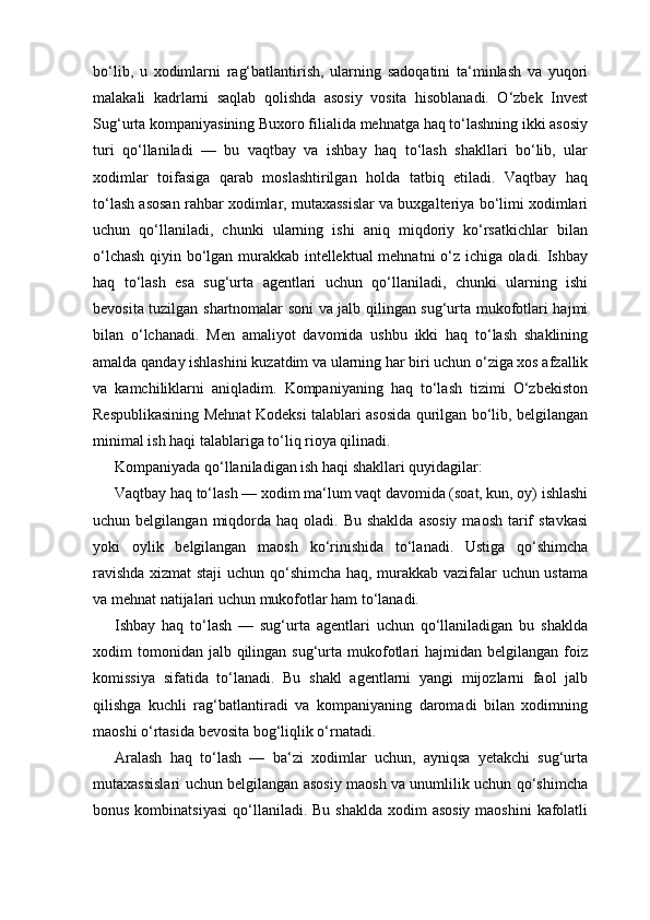 bo‘lib,   u   xodimlarni   rag‘batlantirish,   ularning   sadoqatini   ta‘minlash   va   yuqori
malakali   kadrlarni   saqlab   qolishda   asosiy   vosita   hisoblanadi.   O‘zbek   Invest
Sug‘urta kompaniyasining Buxoro filialida mehnatga haq to‘lashning ikki asosiy
turi   qo‘llaniladi   —   bu   vaqtbay   va   ishbay   haq   to‘lash   shakllari   bo‘lib,   ular
xodimlar   toifasiga   qarab   moslashtirilgan   holda   tatbiq   etiladi.   Vaqtbay   haq
to‘lash asosan rahbar xodimlar, mutaxassislar va buxgalteriya bo‘limi xodimlari
uchun   qo‘llaniladi,   chunki   ularning   ishi   aniq   miqdoriy   ko‘rsatkichlar   bilan
o‘lchash qiyin bo‘lgan murakkab intellektual mehnatni  o‘z ichiga oladi. Ishbay
haq   to‘lash   esa   sug‘urta   agentlari   uchun   qo‘llaniladi,   chunki   ularning   ishi
bevosita tuzilgan shartnomalar soni va jalb qilingan sug‘urta mukofotlari hajmi
bilan   o‘lchanadi.   Men   amaliyot   davomida   ushbu   ikki   haq   to‘lash   shaklining
amalda qanday ishlashini kuzatdim va ularning har biri uchun o‘ziga xos afzallik
va   kamchiliklarni   aniqladim.   Kompaniyaning   haq   to‘lash   tizimi   O‘zbekiston
Respublikasining Mehnat Kodeksi talablari asosida qurilgan bo‘lib, belgilangan
minimal ish haqi talablariga to‘liq rioya qilinadi.
Kompaniyada qo‘llaniladigan ish haqi shakllari quyidagilar:
Vaqtbay haq to‘lash — xodim ma‘lum vaqt davomida (soat, kun, oy) ishlashi
uchun belgilangan  miqdorda haq  oladi. Bu  shaklda   asosiy  maosh  tarif   stavkasi
yoki   oylik   belgilangan   maosh   ko‘rinishida   to‘lanadi.   Ustiga   qo‘shimcha
ravishda xizmat staji  uchun qo‘shimcha haq, murakkab vazifalar uchun ustama
va mehnat natijalari uchun mukofotlar ham to‘lanadi.
Ishbay   haq   to‘lash   —   sug‘urta   agentlari   uchun   qo‘llaniladigan   bu   shaklda
xodim  tomonidan  jalb qilingan sug‘urta  mukofotlari  hajmidan  belgilangan  foiz
komissiya   sifatida   to‘lanadi.   Bu   shakl   agentlarni   yangi   mijozlarni   faol   jalb
qilishga   kuchli   rag‘batlantiradi   va   kompaniyaning   daromadi   bilan   xodimning
maoshi o‘rtasida bevosita bog‘liqlik o‘rnatadi.
Aralash   haq   to‘lash   —   ba‘zi   xodimlar   uchun,   ayniqsa   yetakchi   sug‘urta
mutaxassislari uchun belgilangan asosiy maosh va unumlilik uchun qo‘shimcha
bonus kombinatsiyasi  qo‘llaniladi. Bu shaklda  xodim  asosiy  maoshini  kafolatli 