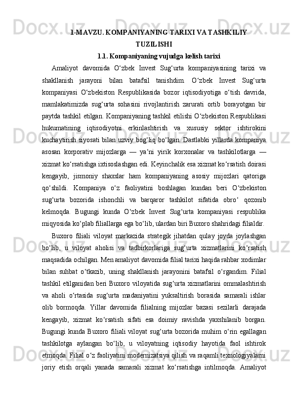 1-MAVZU. KOMPANIYANING TARIXI VA TASHKILIY
TUZILISHI
1.1. Kompaniyaning vujudga kelish tarixi
Amaliyot   davomida   O ‘ zbek   Invest   Sug ‘ urta   kompaniyasining   tarixi   va
shakllanish   jarayoni   bilan   batafsil   tanishdim.   O ‘ zbek   Invest   Sug ‘ urta
kompaniyasi   O ‘ zbekiston   Respublikasida   bozor   iqtisodiyotiga   o ‘ tish   davrida,
mamlakatimizda   sug ‘ urta   sohasini   rivojlantirish   zarurati   ortib   borayotgan   bir
paytda tashkil etilgan. Kompaniyaning tashkil etilishi O ‘ zbekiston Respublikasi
hukumatining   iqtisodiyotni   erkinlashtirish   va   xususiy   sektor   ishtirokini
kuchaytirish siyosati bilan uzviy bog ‘ liq bo ‘ lgan. Dastlabki yillarda kompaniya
asosan   korporativ   mijozlarga   —   ya ‘ ni   yirik   korxonalar   va   tashkilotlarga   —
xizmat ko ‘ rsatishga ixtisoslashgan edi. Keyinchalik esa xizmat ko ‘ rsatish doirasi
kengayib,   jismoniy   shaxslar   ham   kompaniyaning   asosiy   mijozlari   qatoriga
qo ‘ shildi.   Kompaniya   o ‘ z   faoliyatini   boshlagan   kundan   beri   O ‘ zbekiston
sug ‘ urta   bozorida   ishonchli   va   barqaror   tashkilot   sifatida   obro ‘   qozonib
kelmoqda.   Bugungi   kunda   O ‘ zbek   Invest   Sug ‘ urta   kompaniyasi   respublika
miqyosida ko ‘ plab filiallarga ega bo ‘ lib, ulardan biri Buxoro shahridagi filialdir.
Buxoro   filiali   viloyat   markazida   strategik   jihatdan   qulay   joyda   joylashgan
bo ‘ lib,   u   viloyat   aholisi   va   tadbirkorlariga   sug ‘ urta   xizmatlarini   ko ‘ rsatish
maqsadida ochilgan. Men amaliyot davomida filial tarixi haqida rahbar xodimlar
bilan   suhbat   o ‘ tkazib,   uning   shakllanish   jarayonini   batafsil   o ‘ rgandim.   Filial
tashkil  etilganidan beri  Buxoro viloyatida sug ‘ urta xizmatlarini  ommalashtirish
va   aholi   o ‘ rtasida   sug ‘ urta   madaniyatini   yuksaltirish   borasida   samarali   ishlar
olib   bormoqda.   Yillar   davomida   filialning   mijozlar   bazasi   sezilarli   darajada
kengayib,   xizmat   ko ‘ rsatish   sifati   esa   doimiy   ravishda   yaxshilanib   borgan.
Bugungi  kunda Buxoro filiali  viloyat  sug ‘ urta bozorida muhim  o ‘ rin egallagan
tashkilotga   aylangan   bo ‘ lib,   u   viloyatning   iqtisodiy   hayotida   faol   ishtirok
etmoqda. Filial o ‘ z faoliyatini modernizatsiya qilish va raqamli texnologiyalarni
joriy   etish   orqali   yanada   samarali   xizmat   ko ‘ rsatishga   intilmoqda.   Amaliyot 