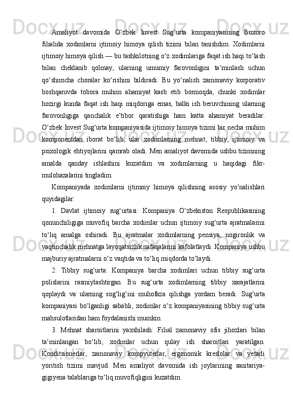 Amaliyot   davomida   O‘zbek   Invest   Sug‘urta   kompaniyasining   Buxoro
filialida   xodimlarni   ijtimoiy   himoya   qilish   tizimi   bilan   tanishdim.   Xodimlarni
ijtimoiy himoya qilish — bu tashkilotning o‘z xodimlariga faqat ish haqi to‘lash
bilan   cheklanib   qolmay,   ularning   umumiy   farovonligini   ta‘minlash   uchun
qo‘shimcha   choralar   ko‘rishini   bildiradi.   Bu   yo‘nalish   zamonaviy   korporativ
boshqaruvda   tobora   muhim   ahamiyat   kasb   etib   bormoqda,   chunki   xodimlar
hozirgi   kunda   faqat   ish   haqi   miqdoriga   emas,   balki   ish   beruvchining   ularning
farovonligiga   qanchalik   e‘tibor   qaratishiga   ham   katta   ahamiyat   beradilar.
O‘zbek Invest Sug‘urta kompaniyasida ijtimoiy himoya tizimi bir necha muhim
komponentdan   iborat   bo‘lib,   ular   xodimlarning   mehnat,   tibbiy,   ijtimoiy   va
psixologik ehtiyojlarini qamrab oladi. Men amaliyot davomida ushbu tizimning
amalda   qanday   ishlashini   kuzatdim   va   xodimlarning   u   haqidagi   fikr-
mulohazalarini tingladim.
Kompaniyada   xodimlarni   ijtimoiy   himoya   qilishning   asosiy   yo‘nalishlari
quyidagilar:
1.   Davlat   ijtimoiy   sug‘urtasi:   Kompaniya   O‘zbekiston   Respublikasining
qonunchiligiga   muvofiq   barcha   xodimlar   uchun   ijtimoiy   sug‘urta   ajratmalarini
to‘liq   amalga   oshiradi.   Bu   ajratmalar   xodimlarning   pensiya,   nogironlik   va
vaqtinchalik mehnatga layoqatsizlik nafaqalarini kafolatlaydi. Kompaniya ushbu
majburiy ajratmalarni o‘z vaqtida va to‘liq miqdorda to‘laydi.
2.   Tibbiy   sug‘urta:   Kompaniya   barcha   xodimlari   uchun   tibbiy   sug‘urta
polislarini   rasmiylashtirgan.   Bu   sug‘urta   xodimlarning   tibbiy   xarajatlarini
qoplaydi   va   ularning   sog‘lig‘ini   muhofaza   qilishga   yordam   beradi.   Sug‘urta
kompaniyasi  bo‘lganligi  sababli, xodimlar  o‘z kompaniyasining tibbiy sug‘urta
mahsulotlaridan ham foydalanishi mumkin.
3.   Mehnat   sharoitlarini   yaxshilash:   Filial   zamonaviy   ofis   jihozlari   bilan
ta‘minlangan   bo‘lib,   xodimlar   uchun   qulay   ish   sharoitlari   yaratilgan.
Konditsionerlar,   zamonaviy   kompyuterlar,   ergonomik   kreslolar   va   yetarli
yoritish   tizimi   mavjud.   Men   amaliyot   davomida   ish   joylarining   sanitariya-
gigiyena talablariga to‘liq muvofiqligini kuzatdim. 