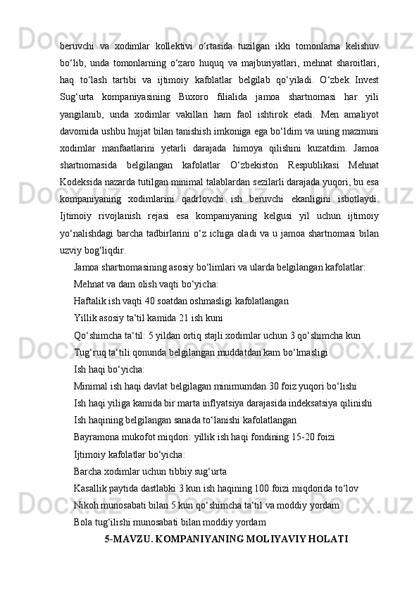 beruvchi   va   xodimlar   kollektivi   o‘rtasida   tuzilgan   ikki   tomonlama   kelishuv
bo‘lib,   unda   tomonlarning   o‘zaro   huquq   va   majburiyatlari,   mehnat   sharoitlari,
haq   to‘lash   tartibi   va   ijtimoiy   kafolatlar   belgilab   qo‘yiladi.   O‘zbek   Invest
Sug‘urta   kompaniyasining   Buxoro   filialida   jamoa   shartnomasi   har   yili
yangilanib,   unda   xodimlar   vakillari   ham   faol   ishtirok   etadi.   Men   amaliyot
davomida ushbu hujjat bilan tanishish imkoniga ega bo‘ldim va uning mazmuni
xodimlar   manfaatlarini   yetarli   darajada   himoya   qilishini   kuzatdim.   Jamoa
shartnomasida   belgilangan   kafolatlar   O‘zbekiston   Respublikasi   Mehnat
Kodeksida nazarda tutilgan minimal talablardan sezilarli darajada yuqori, bu esa
kompaniyaning   xodimlarini   qadrlovchi   ish   beruvchi   ekanligini   isbotlaydi.
Ijtimoiy   rivojlanish   rejasi   esa   kompaniyaning   kelgusi   yil   uchun   ijtimoiy
yo‘nalishdagi  barcha tadbirlarini o‘z ichiga oladi  va u jamoa shartnomasi  bilan
uzviy bog‘liqdir.
Jamoa shartnomasining asosiy bo‘limlari va ularda belgilangan kafolatlar:
Mehnat va dam olish vaqti bo‘yicha:
Haftalik ish vaqti 40 soatdan oshmasligi kafolatlangan
Yillik asosiy ta‘til kamida 21 ish kuni
Qo‘shimcha ta‘til: 5 yildan ortiq stajli xodimlar uchun 3 qo‘shimcha kun
Tug‘ruq ta‘tili qonunda belgilangan muddatdan kam bo‘lmasligi
Ish haqi bo‘yicha:
Minimal ish haqi davlat belgilagan minimumdan 30 foiz yuqori bo‘lishi
Ish haqi yiliga kamida bir marta inflyatsiya darajasida indeksatsiya qilinishi
Ish haqining belgilangan sanada to‘lanishi kafolatlangan
Bayramona mukofot miqdori: yillik ish haqi fondining 15-20 foizi
Ijtimoiy kafolatlar bo‘yicha:
Barcha xodimlar uchun tibbiy sug‘urta
Kasallik paytida dastlabki 3 kun ish haqining 100 foizi miqdorida to‘lov
Nikoh munosabati bilan 5 kun qo‘shimcha ta‘til va moddiy yordam
Bola tug‘ilishi munosabati bilan moddiy yordam
5-MAVZU. KOMPANIYANING MOLIYAVIY HOLATI 